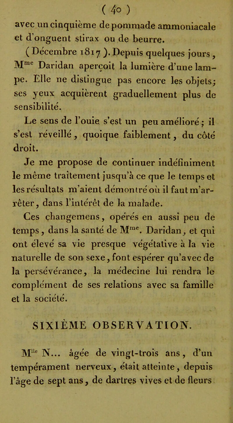 ( 4° ) avec un cinquième de pommade ammoniacale et d'onguent stirax ou de beurre. ( Décembre 1817). Depuis quelques jours, Mmc Daridan aperçoit la lumière d’une lam- pe. Elle ne distingue pas encore les objets; ses yeux acquièrent graduellement plus de sensibilité. Le sens de l’ouie s’est un peu amélioré ; il s’est réveillé , quoique faiblement, du côté droit. Je me propose de continuer indéfiniment le même traitement jusqu’à ce que le temps et les résultats m’aient démontré où il faut m’ar- rêter, dans l’intérêt de la malade. Ces çhangemens, opérés en aussi peu de temps, dans la santé de Mrae. Daridan, et qui ont élevé sa vie presque végétative à la vie naturelle de son sexe, font espérer qu’avec de la persévérance, la médecine lui rendra le complément de ses relations avec sa famille et la société. SIXIÈME OBSERVATION. MUe N... âgée de vingt-trois ans, d’un tempérament nerveux, était atteinte, depuis l’âge de sept ans, de dartres vives et de fleurs