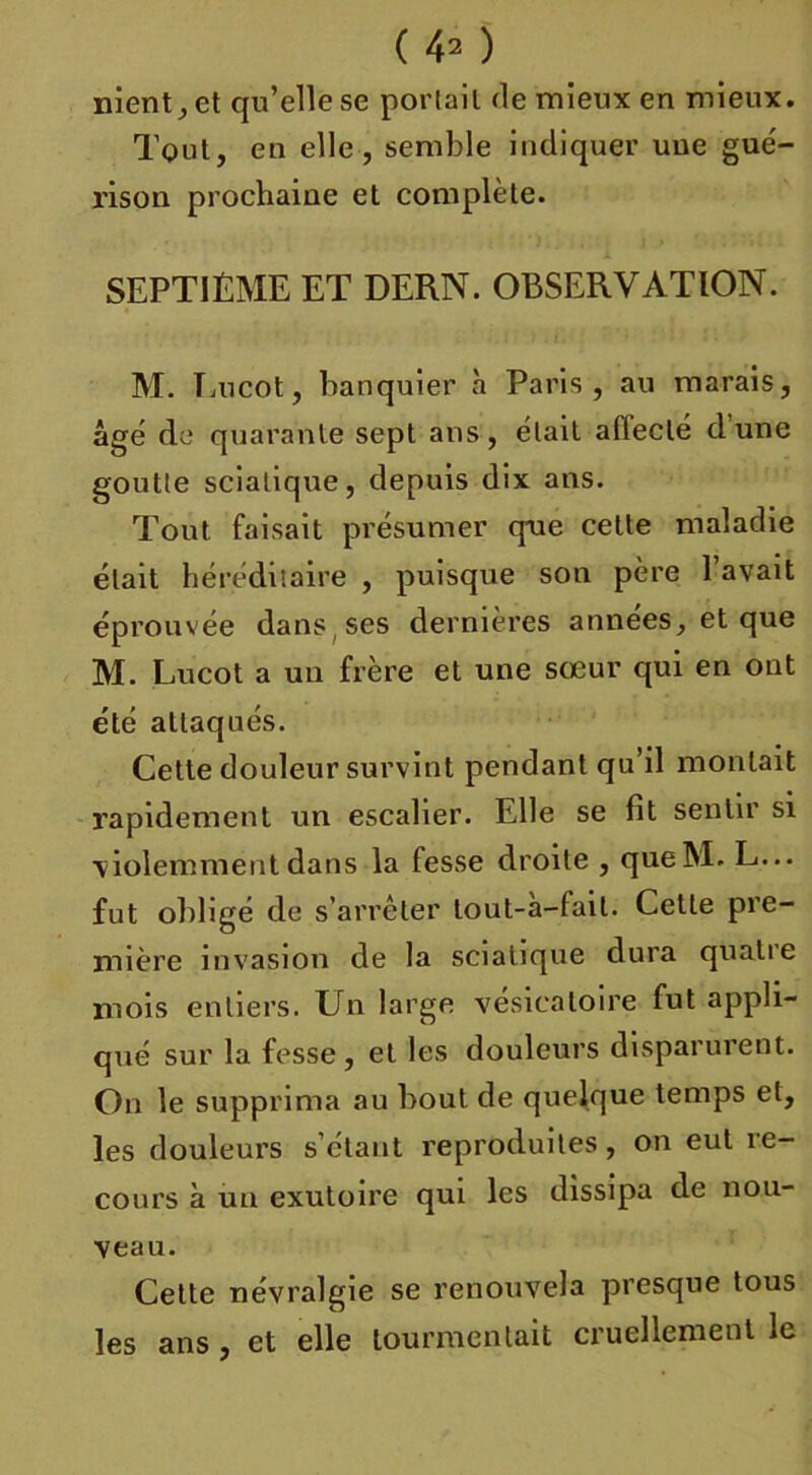 ( 43 ) nient, et qu’elle se porlail de mieux en mieux. Tout, en elle, semble indiquer une gué- rison prochaine et complète. SEPTIÈME ET DERN. OBSERVATION. M. Eucot, banquier à Paris, au marais, âge de quarante sept ans, était aiïeclé dune goutte sciatique, depuis dix ans. Tout faisait présumer qne celte maladie était héréditaire , puisque son père l’avait éprouvée dans , ses dernières années, et que M. Lucot a un frère et une sœur qui en ont été attaqués. Cette douleur survint pendant qu’il montait rapidement un escalier. Elle se fit sentir si violemment dans la fesse droite , queM. L... fut obligé de s’arrêter tout-a-fait. Cette pre- mière invasion de la sciatique dura quatre mois entiers. Un large vésicatoire fut appli- qué sur la fesse, et les douleurs disparurent. On le supprima au bout de quelque temps et, les douleurs s’étant reproduites, on eut re- cours à un exutoire qui les dissipa de nou- veau. Celte névralgie se renouvela presque tous les ans , et elle tourmentait cruellement le