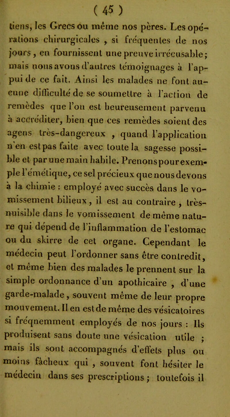 tiens, les Grecs ou même nos pères. Les opé- rations chirurgicales , si fréquentes de nos jours, en fournissent une preuve irrécusable; mais nous avons d’autres témoignages à l’ap- pui de ce fait. Ainsi les malades ne font au- cune difficulté de se soumettre à l’action de remèdes que l’on est heureusement parvenu à accréditer, bien que ces remèdes soient des agens très-dangereux , quand l’application n'en est pas faite avec toute la sagesse possi- ble et par une main habile. Prenons pourexem- pie l’émétique, ce sel précieux que nous devons à la chimie : employé avec succès dans le vo- missement bilieux, il est au contraire , très- nuisible dans le vomissement de même natu- re qui dépend de l’inflammation de l’estomac ou du skirre de cet organe. Cependant le médecin peut l’ordonner sans être contredit, et même bien des malades le prennent sur la simple ordonnance d’un apothicaire , d’une gai de-malade, souvent meme de leur propre mouvement. Il en est de meme des vésicatoires si fréqnemment employés de nos jours : Ils produisent sans doute une vésication utile ; mais ils sont accompagnés d’effets plus ou moins fâcheux qui , souvent font hésiter le médecin dans ses prescriptions ; toutefois il