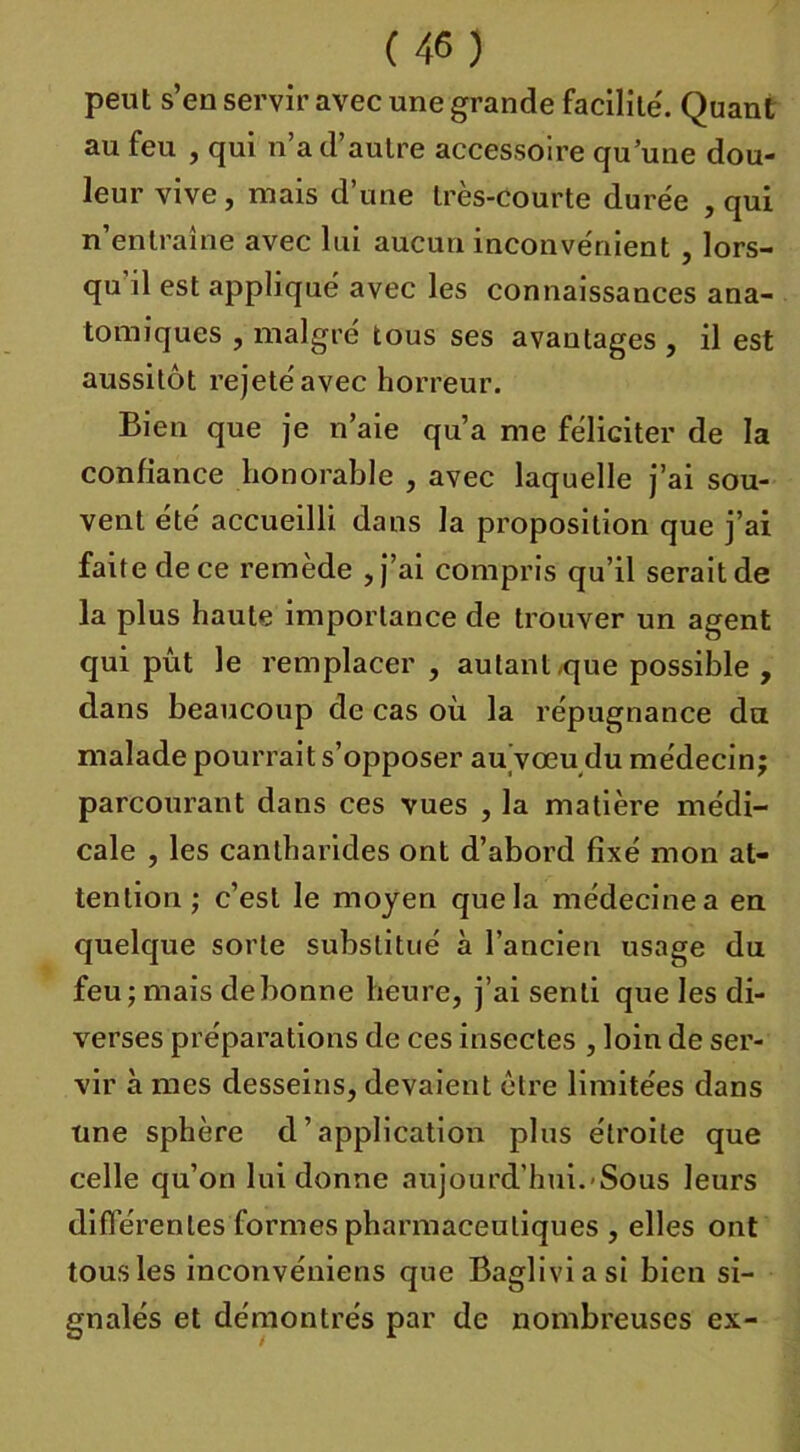 peut s’en servir avec une grande facilite'. Quant au feu , qui n’a d’autre accessoire qu’une dou- leur vive , mais d’une très-courte durée , qui n’entraîne avec lui aucun inconvénient , lors- qu’il est appliqué avec les connaissances ana- tomiques , malgré tous ses avantages , il est aussitôt rejeté avec horreur. Bien que je n’aie qu’a me féliciter de la confiance honorable , avec laquelle j’ai sou- vent été accueilli dans la proposition que j’ai faite de ce remède , j’ai compris qu’il serait de la plus haute importance de trouver un agent qui pût le remplacer , autant<que possible , dans beaucoup de cas où la répugnance du malade pourrait s’opposer au vœu du médecin; parcourant dans ces vues , la matière médi- cale , les cantharides ont d’abord fixé mon at- tention ; c’est le moyen que la médecine a en quelque sorte substitué à l’ancien usage du feu; mais debonne heure, j’ai senti que les di- verses préparations de ces insectes , loin de ser- vir à mes desseins, devaient être limitées dans une sphère d’application plus étroite que celle qu’on lui donne aujourd'hui. Sous leurs différentes formes pharmaceutiques , elles ont tous les inconvéniens que Bagliviasi bien si- gnalés et démontrés par de nombreuses ex-