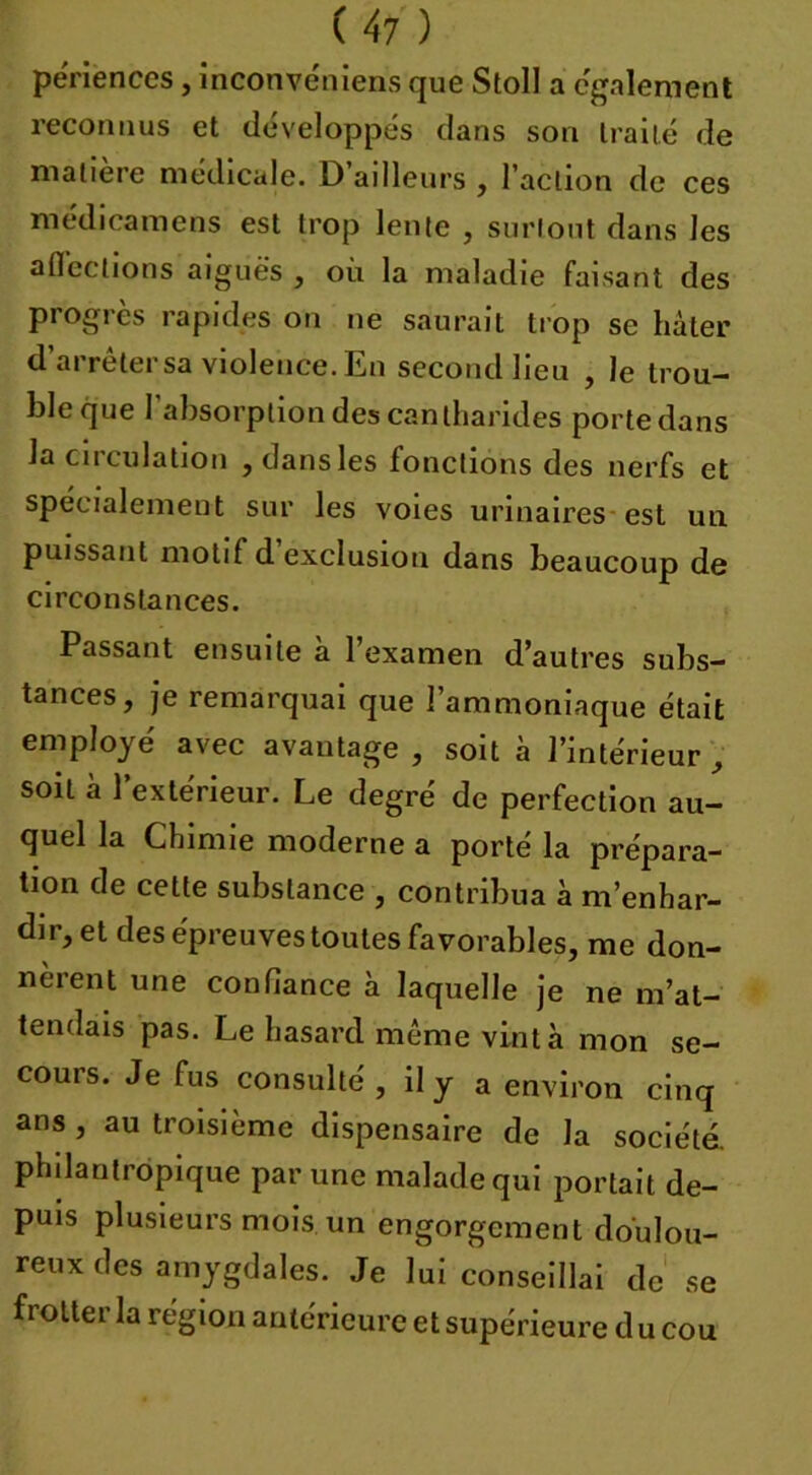 périences, inconvéniens que StoII a egalement reconnus et développes dans son traité de matière médicale. D’ailleurs , l’action de ces médicamens est trop lente , surtout dans les affections aiguës , où la maladie faisant des progrès rapides on ne saurait trop se hâter d’arrêter sa violence. En second lieu , le trou- ble que I absorption des cantharides porte dans la circulation , dans les fonctions des nerfs et spécialement sur les voies urinaires est un puissant motif d’exclusion dans beaucoup de circonstances. Passant ensuite à l’examen d’autres subs- tances, je remarquai que l’ammoniaque était employé avec avantage , soit à l’intérieur, soit à l’extérieur. Le degré de perfection au- quel la Chimie moderne a porté la prépara- tion de celte substance , contribua à m’enhar- dir, et des épreuves toutes favorables, me don- nèrent une confiance à laquelle je ne m’at- tendais pas. Le hasard même vint à mon se- cours. Je fus consulté , il y a environ cinq ans , au troisième dispensaire de la société, philantropique par une malade qui portait de- puis plusieurs mois un engorgement doulou- reux des amygdales. Je lui conseillai de se frotter la région antérieure et supérieure d u cou