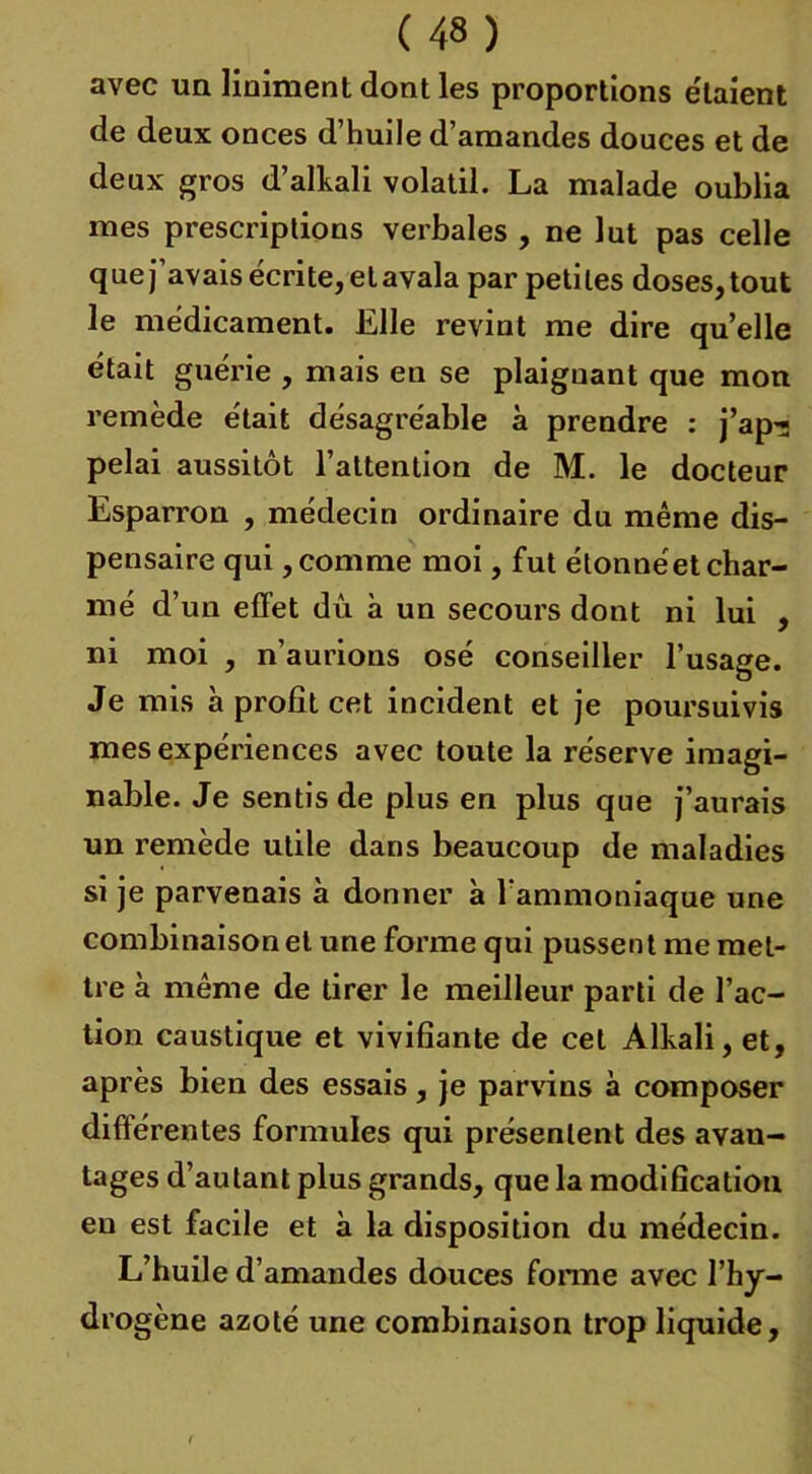 avec un Uniment dont les proportions étaient de deux onces d’huile d’amandes douces et de deux gros d’alkali volatil. La malade oublia mes prescriptions verbales , ne lut pas celle que j’avais écrite, et avala par petites doses, tout le médicament. Elle revint me dire qu’elle était guérie , mais en se plaignant que mon remède était désagréable à prendre : j’ap- pelai aussitôt l’attention de M. le docteur Esparron , médecin ordinaire du même dis- pensaire qui, comme moi, fut étonnéet char- mé d’un effet dû à un secours dont ni lui , ni moi , n’aurions osé conseiller l’usage. Je mis à profit cet incident et je poursuivis mes expériences avec toute la réserve imagi- nable. Je sentis de plus en plus que j’aurais un remède utile dans beaucoup de maladies si je parvenais à donner à l’ammoniaque une combinaison et une forme qui pussent me met- tre à même de tirer le meilleur parti de l’ac- tion caustique et vivifiante de cet Alkali, et, après bien des essais, je parvins à composer différentes formules qui présentent des avan- tages d’autant plus grands, que la modification en est facile et à la disposition du médecin. L’huile d’amandes douces forme avec l’hy- drogène azoté une combinaison trop liquide.