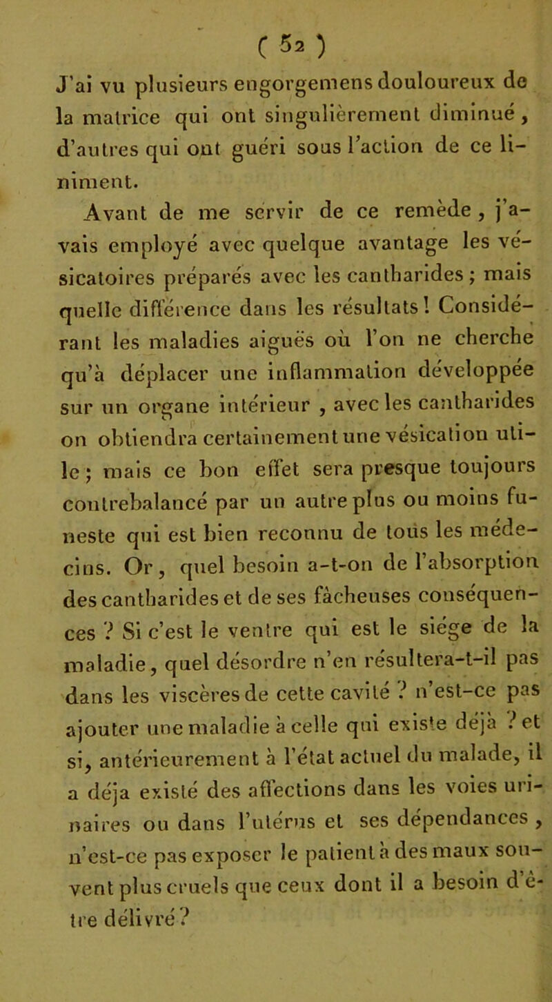 J’ai vu plusieurs engorgemens douloureux de la matrice qui ont singulièrement diminué , d’autres qui ont guéri sous l’action de ce li- niment. Avant de me servir de ce remède , j a- vais employé avec quelque avantage les vé- sicatoires préparés avec les cantharides; mais quelle différence dans les résultats! Considé- rant les maladies aiguës où l’on ne cherche qu’à déplacer une inflammation développée sur un organe intérieur , avec les cantharides on obtiendra certainement une vésication uti- le ; mais ce bon effet sera presque toujours contrebalancé par un autre plus ou moins fu- neste qui est bien reconnu de tous les méde- cins. Or, quel besoin a-t-on de l’absorption des cantharides et de ses fâcheuses conséquen- ces ? Si c’est le ventre qui est le siège de la maladie, quel désordre n’en résultera-t-il pas dans les viscères de cette cavité ? n est-ce pas ajouter une maladie à celle qui exis’e déjà ?et si, antérieurement à l’état actuel du malade, il a déjà existé des affections dans les voies uri- naires ou dans l’ulérus et ses dépendances , n’est-ce pas exposer le patient à des maux sou- vent plus cruels que ceux dont il a besoin d’ê- tre délivré ?