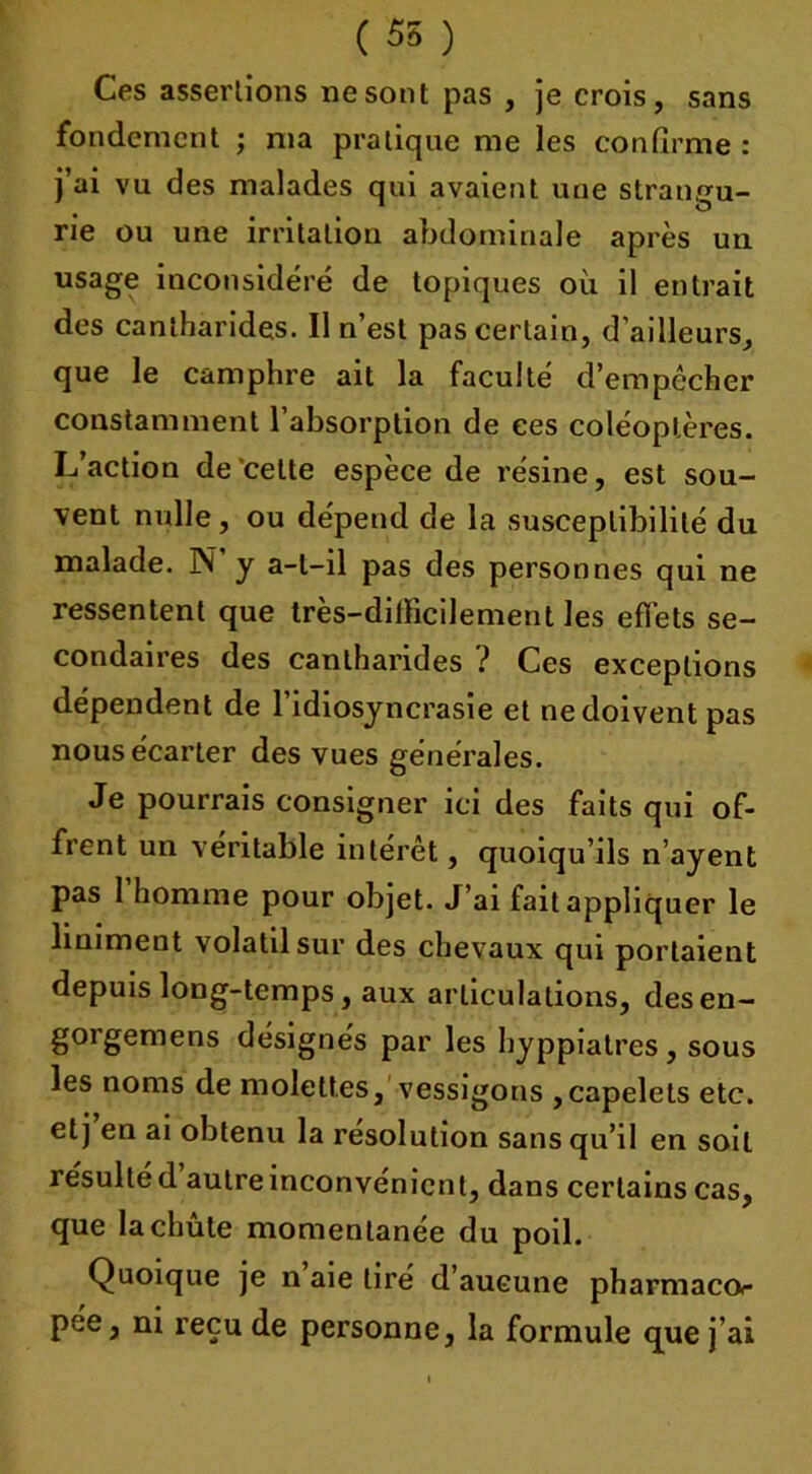 ( 55 ) Ces assertions ne sont pas , je crois, sans fondement ; nia pratique me les confirme : j’ai vu des malades qui avaient une strangu- rie ou une irritation abdominale après un usage inconsidéré de topiques où il entrait des cantharides. Il n’est pas certain, d’ailleurs, que le camphre ait la faculté d’empêcher constamment l’absorption de ces coléoptères. L’action de celte espèce de résine, est sou- vent nulle, ou dépend de la susceptibilité du malade. N’y a-l-il pas des personnes qui ne ressentent que très-difficilement les effets se- condaires des cantharides ? Ces exceptions dépendent de l’idiosyncrasie et ne doivent pas nous écarter des vues générales. Je pourrais consigner ici des faits qui of- frent un véritable intérêt, quoiqu’ils n’ayent pas 1 homme pour objet. J’ai fait appliquer le liniment volatil sur des chevaux qui portaient depuis long-temps, aux articulations, desen- gorgemens désignés par les hyppiatres, sous les noms de molettes, vessigons ,capelels etc. etj en ai obtenu la résolution sans qu’il en soit résulté d autre inconvénient, dans certains cas, que la chute momentanée du poil. Quoique je n aie tiré d’aucune pharmacor pée, ni reçu de personne, la formule que j’ai