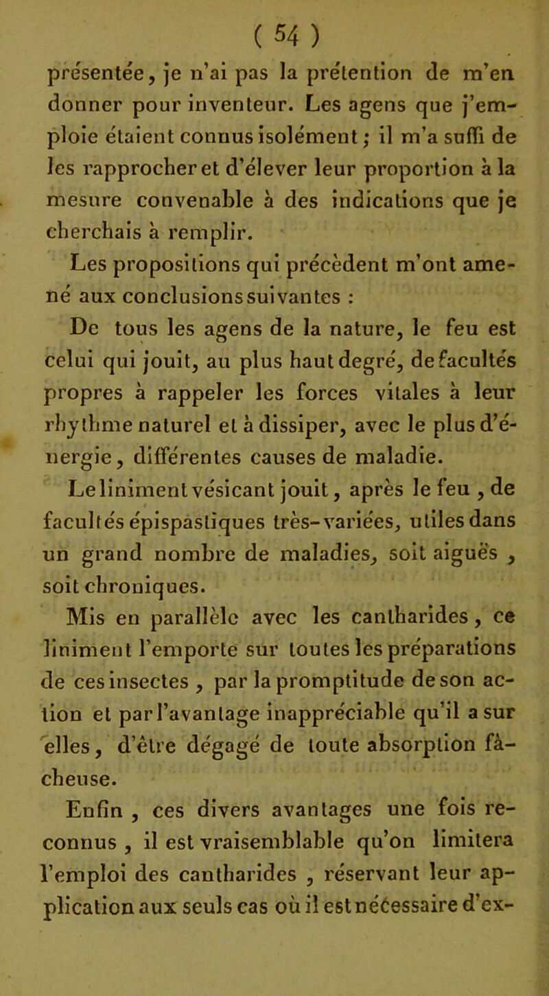 présentée, je n’ai pas la prétention de m’en donner pour inventeur. Les agens que j’em- ploie étaient connus isolément ; il m’a suffi de les rapprocheret d’élever leur proportion à la mesure conveuable à des indications que je cherchais à remplir. Les propositions qui précèdent m’ont ame- né aux conclusions suivantes : De tous les agens de la nature, le feu est celui qui jouit, au plus haut degré, defacultés propres à rappeler les forces vitales à leur rhylhme naturel et à dissiper, avec le plus d’é- nergie, différentes causes de maladie. Leliniment vésicant jouit, après le feu , de facultés épispastiques très-variées, utiles dans un grand nombre de maladies, soit aigues , soit chroniques. Mis en parallèle avec les cantharides, ce Uniment l'emporte sur toutes les préparations de ces insectes , par la promptitude de son ac- tion et parl’avanlage inappréciable qu’il a sur elles, d’être dégagé de toute absorption fâ- cheuse. Enfin , ces divers avantages une fois re- connus , il est vraisemblable qu’on limitera l’emploi des cantharides , réservant leur ap- plication aux seuls cas où il est nécessaire d’ex-