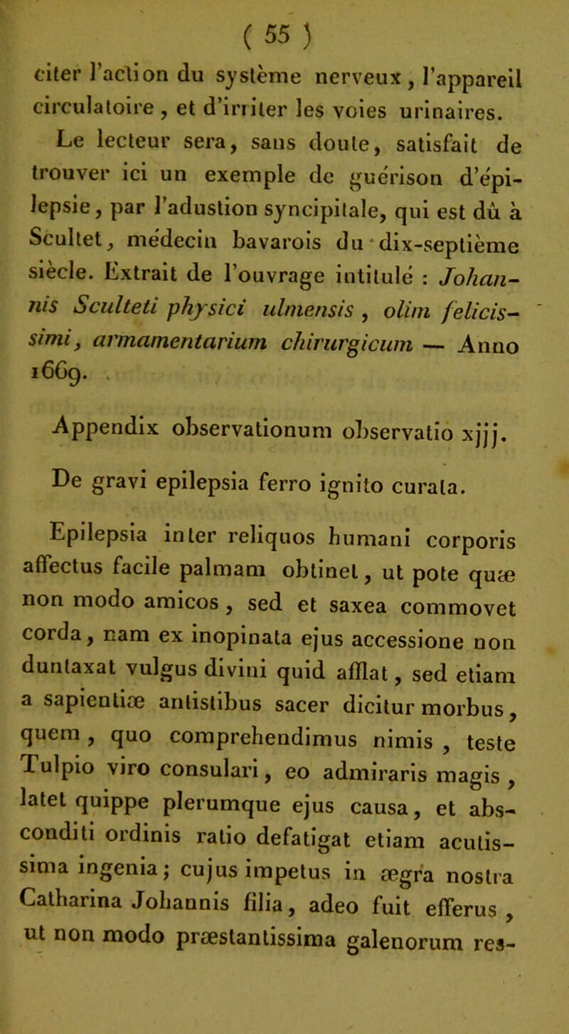 citer Faction du système nerveux, l’appareil circulatoire , et d’irriter les voies urinaires. Le lecteur sera, sans doute, satisfait de trouver ici un exemple de guérison d’épi- lepsie, par l’adustion syncipitale, qui est dû à Scultet, médecin bavarois du dix-septième siècle. Extrait de l’ouvrage intitulé : Johan- rus Sculteti physici ulmensis , olim felicis- simi, armamentarium chirurgicum — Anno i6Gg. . Appendix observationum observatio xjjj. De gravi epilepsia ferro ignito curala. Epilepsia inter reliquos humani corporis affectus facile pal ma m obtinet, ut pote quæ non modo amicos , sed et saxea commovet corda, nam ex inopinata ejus accessione non dunlaxat vulgus divini quid afflat, sed etiam a sapientiæ anlistibus sacer dicitur morbus, qucm , quo comprehendimus nimis , teste Lulpio viro consulari, eo admiraris magis , latet quippe plerumque ejus causa, et abs- conditi ordinis ratio defatigat etiam aculis- sima ingénia j cujus impetus in segra nostra Catharina Jobannis filia, adeo fuit efierus , ut non modo prseslantissima galenorum res-