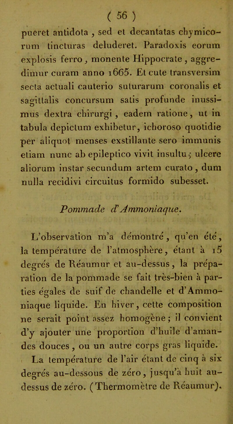 pueret antidola , sed et decantalas chymico- rum lincturas deluderet. Paradoxis eorum explosis ferro , monente Hippocrate , aggre- dimur curam anno i665. Et cule transversim secta actuali cauterio saturarum coronalis et sagitlalis concursum satis profunde inussi- mus dextra chirurgi , eadem ratione, ut in tabula depiclum exhibetur, ichoroso quotidie per aliquot menses exstillante sero immunis etiam nunc ab epileptico vivit insultu.; ulcéré aliorum instar secundum artem curalo , dum nulla recidivi circuitus formido subesset. Pommade d'Ammoniaque. L’observation m’a démontré, qu’en été, la température de l’atmosphère, étant à i5 degrés de Réaumur et au-dessus, la prépa- ration de la pommade se fait très-bien à par- ties égales de suif de chandelle et d’Ammo- niaque liquide. En hiver, cette composition ne serait point assez homogène ; il convient d’y ajouter une proportion d’huile d'aman- des douces, ou un autre corps gras liquide. La température de l’air étant de cinq à six: degrés au-dessous de zéro, jusqu’à huit au- dessus de zéro. (Thermomètre de Réaumur).