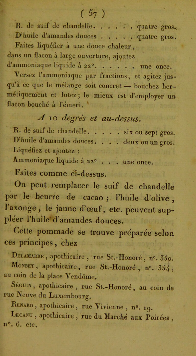 R. de suif de chandelle quatre gros., D’huile d’amandes douces quatre gros. Faites liquéfier à une douce chaleur, dans un flacon à large ouverture, ajoutez d ammoniaque liquide a 220 une once. Versez l’ammoniaque par fractions, et agitez jus- qu’à ce que le mélange soit concret — bouchez her- métiquement et Jutez; le mieux est d’employer un flacon bouché à l’émei’i. ' A 10 degrés et au-dessus. R. de suif de chandelle six ou sept gros. D huile d’amandes douces. , . . deux ou un gros. Liquéfiez et ajoutez : Ammoniaque liquide à 220 . . . une once. Faites comme ci-dessus. Ou peut remplacer le suif de chandelle par le beurre de cacao ; l’huile d’olive , l’axonge, le jaune d’œuf, etc. peuvent sup- pléer l’huile d'amandes douces. Cette pommade se trouve préparée selon ces principes, chez Deeamarre, apothicaire , rue St.-Honoré , n°. 35o. Mo.nbet, apothicaire, rue St.-Honoré , n°. 354, au coin de la place Vendôme. Séguin , apothicaire , rue St.-Honoré, au coin de rue Neuve du Luxembourg. Renard, apothicaire, rue Vivienne , n°. iq. Lecanu , apothicaire , rue du Marché aux Poirées , n°. 6. etc.