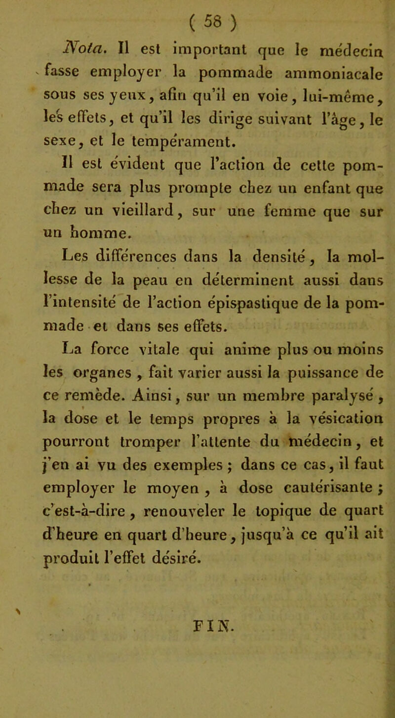 Nota. Il est important que le médecin <■ ^sse employer la pommade ammoniacale sous ses yeux, afin qu’il en voie, lui-même, le's effets, et qu’il les dirige suivant l’âge, le sexe, et le tempérament. Il est évident que l’action de cette pom- made sera plus prompte chez un enfant que chez un vieillard, sur une femme que sur un homme. Les différences dans la densité, la mol- lesse de la peau en déterminent aussi dans l’intensité de l’action épispastique de la pom- made et dans ses effets. La force vitale qui anime plus ou moins les organes , fait varier aussi la puissance de ce remède. Ainsi, sur un membre paralysé , la dose et le temps propres à la vésication pourront tromper l’attente du médecin, et j’en ai vu des exemples ; dans ce cas, il faut employer le moyen , à dose cautérisante ; c’est-à-dire , renouveler le topique de quart d’heure en quart d’heure, jusqu’à ce qu’il ait produit l’effet désiré. N FIN.