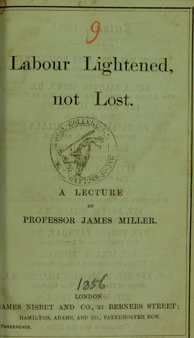 Labour Lightened, not Lost. A LECTURE BY PROEESSOR JAMES MILLER. IzK LONDON: AMES NISBET AND CO., 21 BERNEES STREET; HAMILTON, ADAMS, AND CO., PATERNOSTER ROW. threepence.