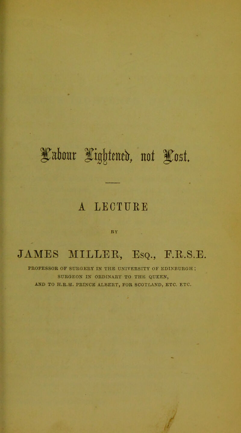 labour figjjieitelr, noi §tost A LECTURE BY JAMES MILLEE, Esq., E.R.S.E. PROFESSOR OF SURGERY IN THE UNIVERSITY OF EDINBURGH ; SURGEON IN ORDINARY TO THE QUEEN, AND TO H.R.EI. PRINCE ALBERT, FOR SCOTLAND, ETC. ETC.