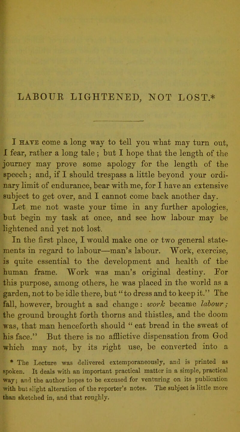 I hate come a long way to tell you what may turn out, I fear, rather a long tale; but I hope that the length of the journey may prove some apology for the length of the speech; and, if I should trespass a little beyond your ordi- nary limit of endurance, bear with me, for I have an extensive subject to get over, and I cannot come back another day. Let me not waste your time in any further apologies, but begin my task at once, and see how labour may be lightened and yet not lost. In the first place, I would make one or two general state- ments in regard to labour—man’s labour. Work, exercise, is quite essential to the development and health of the human frame. Work was man’s original destiny. Eor this purpose, among others, he was placed in the world as a garden, not to he idle there, but “ to dress and to keep it.’ ’ The fall, however, brought a sad change: work became labour; the ground brought forth thorns and thistles, and the doom was, that man henceforth should “ eat bread in the sweat of his face.” But there is no afflictive dispensation from God which may not, by its right use, he converted into a * The Lecture was delivered extemporaneously, and is printed as spoken. It deals with an important practical matter in a simple, practical way; and the author hopes to be excused for venturing on its publication with but slight alteration of the reporter’s notes. The subject is little more than sketched in, and that roughly.