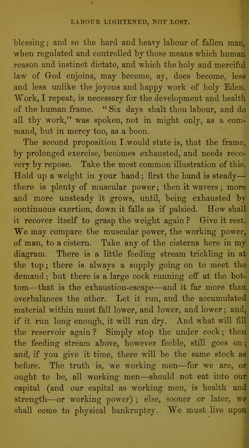 blessing; and so the hard and heavy labour of fallen man, when regulated and controlled by those means which human reason and instinct dictate, and which the holy and merciful law of God enjoins, may become, ay, does become, less and less unlike the joyous and happy work of holy Eden. Work, I repeat, is necessary for the development and health of the human frame. “ Six days shalt thou labour, and do all thy work,” was spoken, not in might only, as a com- mand, but in mercy too, as a boon. The second proposition I .would state is, that the frame, by prolonged exercise, becomes exhausted, and needs reco- very by repose. Take the most common illustration of this. Hold up a weight in your hand; first the hand is steady— there is plenty of muscular power; then it wavers; more and more unsteady it grows, until, being exhausted by continuous exertion, down it falls as if palsied. How shall it recover itself to grasp the weight again ? Give it rest. We may compare the muscular power, the working power, of man, to a cistern. Take any of the cisterns here in my diagram. There is a little feeding stream trickling in at the top; there is always a supply going on to meet the demand; but there is a large cock running off at the bot- tom—that is the exhaustion-escape—and it far more than overbalances the other. Let it run, and the accumulated material within must fall lower, and lower, and lower; and, if it run long enough, it will run dry. And what will fill the reservoir again ? Simply stop the under cock; then the feeding stream above, however feeble, still goes on; and, if you give it time, there will be the same stock as before. The truth is, we working men—for we are, or ought to be, all working men—should not eat into our capital (and our capital as working men, is health and strength—or working power) ; else, sooner or later, we shall come to physical bankruptcy. We must live upon