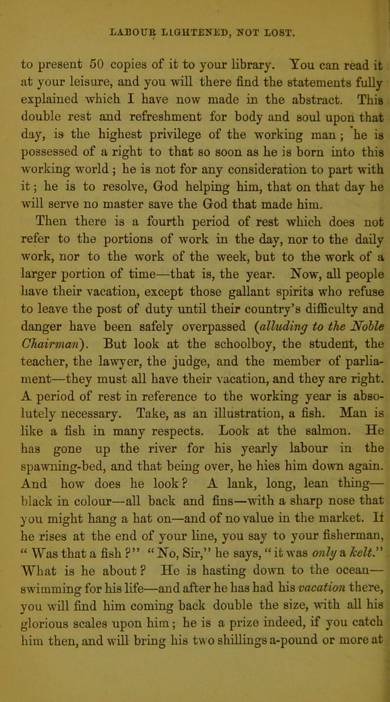to present 50 copies of it to your library. You can read it at your leisure, and you will there find the statements fully explained which I have now made in the abstract. This double rest and refreshment for body and soul upon that day, is the highest privilege of the working man ; he is possessed of a right to that so soon as he is born into this working world ; he is not for any consideration to part with it; he is to resolve, God helping him, that on that day he will serve no master save the God that made him. Then there is a fourth period of rest which does not refer to the portions of work in the day, nor to the daily work, nor to the work of the week, but to the work of a larger portion of time—that is, the year. Now, all people have their vacation, except those gallant spirits who refuse to leave the post of duty until their country’s difficulty and danger have been safely overpassed (alluding to the Nolle Chairman). But look at the schoolboy, the student, the teacher, the lawyer, the judge, and the member of parlia- ment—they must all have their vacation, and they are right. A period of rest in reference to the working year is abso- lutely necessary. Take, as an illustration, a fish. Man is like a fish in many respects. Look at the salmon. He has gone up the river for his yearly labour in the spawning-bed, and that being over, he hies him down again. And how does he look? A lank, long, lean thing— black in colour—all back and fins—with a sharp nose that you might hang a hat on—and of no value in the market. If he rises at the end of your line, you say to your fisherman, “ Was that a fish ?” “ No, Sir,” he says, “ it was only a /celt.” What is he about ? He is hasting down to the ocean— swimming for his life—and after he has had his vacation there, you will find him coming back double the size, with all his glorious scales upon him; he is a prize indeed, if you catch him then, and will bring his two shillings a-pound or more at