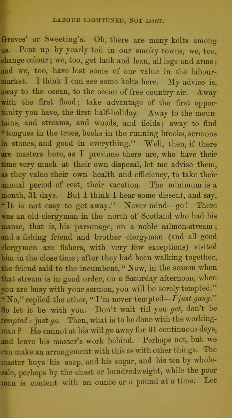 Groves’ or Sweeting’s. Oh, there are many kelts among us. Pent up by yearly toil in oiu* smoky towns, we, too, change colour; we, too, get lank and lean, all legs and arms; and we, too, have lost some of our value in the labour- market. I think I can see some kelts here. My advice is, away to the ocean, to the ocean of free country air. Away with the first flood; take advantage of the first oppor- tunity you have, the first half-holiday. Away to the moun- tains, and streams, and woods, and fields; away to find “tongues in the trees, books in the running brooks, sermons in stones, and good in everything.” Well, then, if there are masters here, as I presume there are, who have their time very much at their own disposal, let me advise them, as they value their own health and efficiency, to take their annual period of rest, their vacation. The minimum is a month, 31 days. But I think I hear some dissent, and say, “It is not easy to getaway.” Nevermind—go! There was an old clergyman in the north of Scotland who had his manse, that is, his parsonage, on a noble salmon-stream ; and a fishing friend and brother clergyman (and all good clergymen are fishers, with very few exceptions) visited hiui in the close time; after they had been walking together, the friend said to the incumbent, “ Now, in the season when that stream is in good order, on a Saturday afternoon, when you are busy with your sermon, you will be sorely tempted.” “No,” replied the other, “I’m never tempted—I just gang.” So let it be with you. Don’t wait till you get, don’t be tempted: just go. Then, what is to be done with the working- man ? He cannot at his will go away for 31 continuous days, and leave his master’s work behind. Perhaps not, but we can make an arrangement with this as with other things. The master buys his soap, and his sugar, and his tea by whole- sale, perhaps by the chest or hundredweight, while the poor man is content with an ounce or a pound at a time. Let