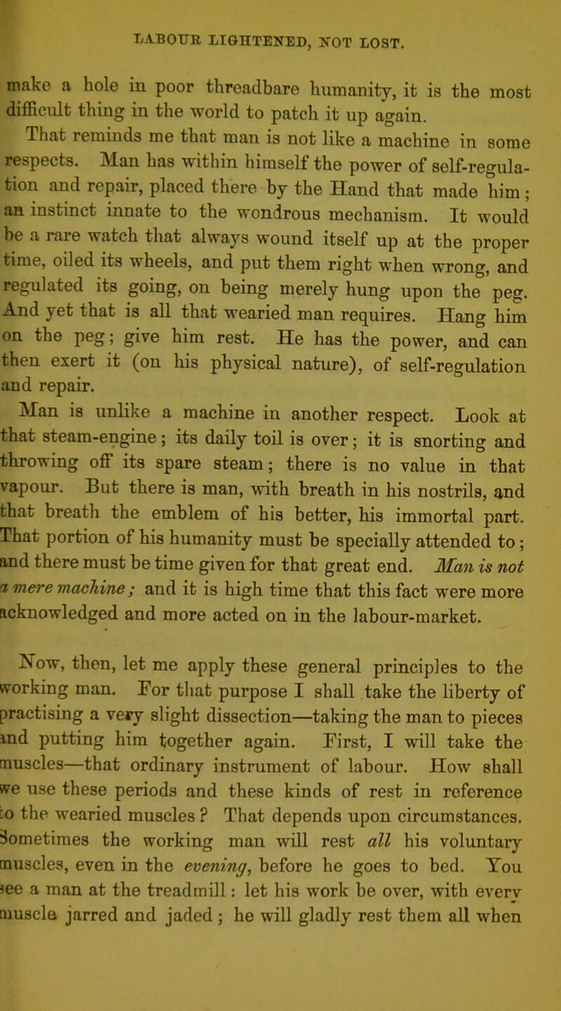 make a hole in poor threadbare humanity, it is the most difficult thing in the world to patch it up again. That reminds me that man is not like a machine in some respects. Man has within himself the power of self-regula- tion and repair, placed there by the Hand that made him ; an instinct innate to the wondrous mechanism. It would be a rare watch that always wound itself up at the proper time, oiled its wheels, and put them right when wrong, and regulated its going, on being merely hung upon the peg. And yet that is all that wearied man requires. Hang him on the peg; give him rest. He has the power, and can then exert it (on his physical nature), of self-regulation and repair. Man is unlike a machine in another respect. Look at that steam-engine; its daily toil is over; it is snorting and throwing off its spare steam; there is no value in that vapour. But there is man, with breath in his nostrils, and that breath the emblem of his better, his immortal part. That portion of his humanity must be specially attended to; and there must be time given for that great end. Man is not a mere machine ; and it is high time that this fact were more acknowledged and more acted on in the labour-market. Now, then, let me apply these general principles to the working man. For that purpose I shall take the liberty of practising a very slight dissection—taking the man to pieces and putting him together again. First, I -will take the muscles—that ordinary instrument of labour. How shall we use these periods and these kinds of rest in reference :o the wearied muscles ? That depends upon circumstances. Sometimes the working man will rest all his voluntary muscles, even in the evening, before he goes to bed. You see a man at the treadmill: let his work be over, with everv muscle jarred and jaded ; he will gladly rest them all when
