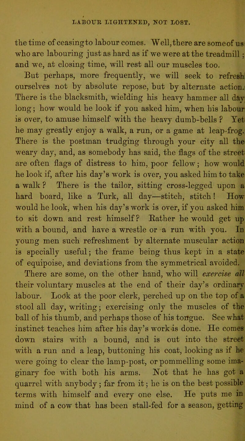 the time of ceasingto labour comes. Well,there are someof us who are labouring just as hard as if we were at the treadmill ; and we, at closing time, will rest all our muscles too. But perhaps, more frequently, we will seek to refresh ourselves not by absolute repose, but by alternate action. There is the blacksmith, wielding his heavy hammer all day long; how would he look if you asked him, when his labour is over, to amuse himself with the heavy dumb-bells ? Yet he may greatly enjoy a walk, a run, or a game at leap-frog. There is the postman trudging through your city all the weary day, and, as somebody has said, the flags of the street are often flags of distress to him, poor fellow; how would he look if, after his day’s work is over, you asked him to take a walk P There is the tailor, sitting cross-legged upon a hard board, like a Turk, all day—stitch, stitch! How would he look, when his day’s work is over, if you asked him to sit down and rest himself ? Eather he would get up with a bound, and have a wrestle or a run with you. In young men such refreshment by alternate muscular action is specially useful; the frame being thus kept in a state of equipoise, and deviations from the symmetrical avoided. There are some, on the other hand, who will exercise all their voluntary muscles at the end of their day’s ordinary labour. Lodk at the poor clerk, perched up on the top of a stool all day, writing; exercising only the muscles of the ball of his thumb, and perhaps those of his tongue. See what instinct teaches him after his day’s work is done. He comes down stairs with a bound, and is out into the street with a run and a leap, buttoning his coat, looking as if he were going to clear the lamp-post, or pommelling some ima- ginary foe with both his arms. Not that he has got a quarrel with anybody; far from it; he is on the best possible terms with himself and every one else. He puts me in mind of a cow that has been stall-fed for a season, getting