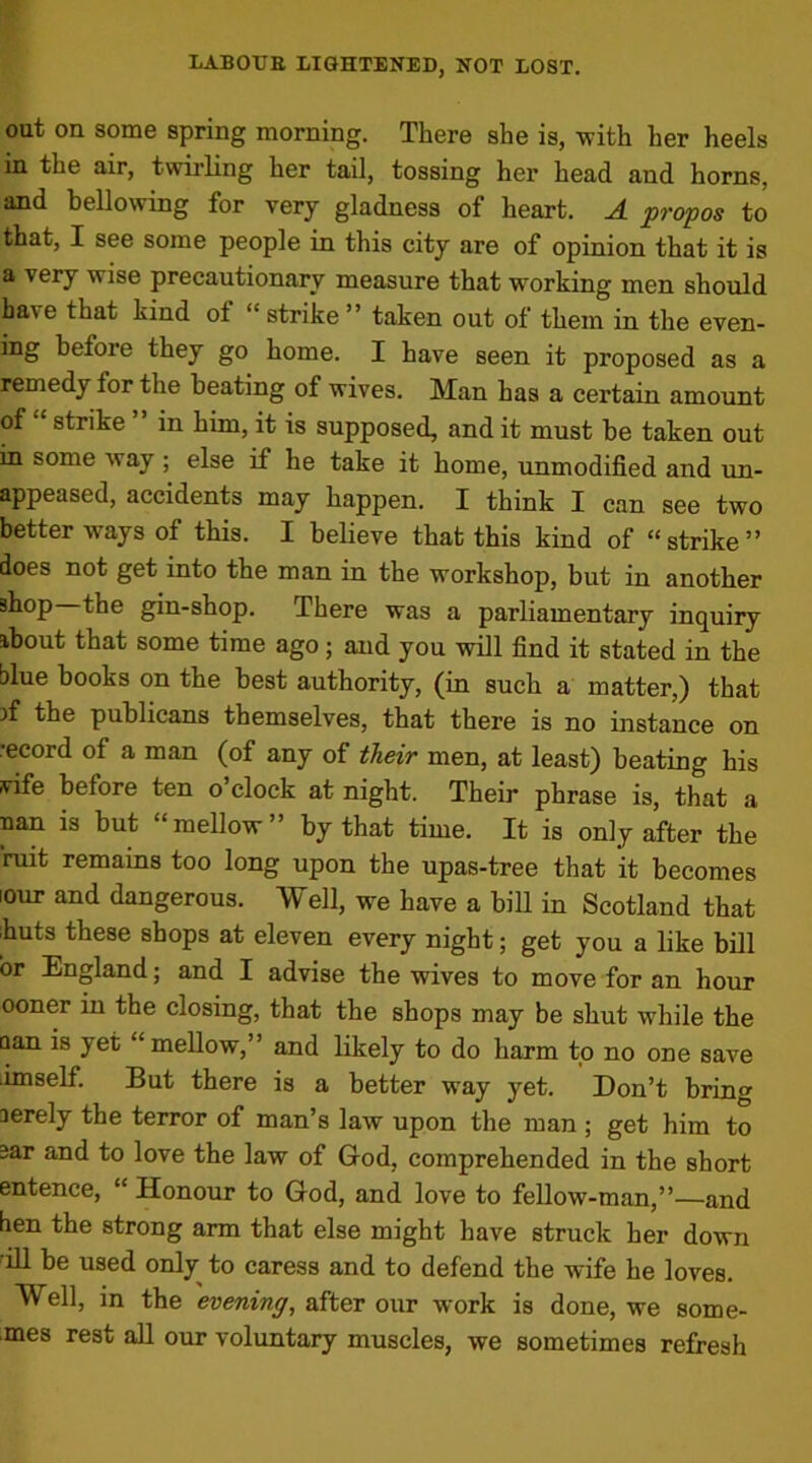 out on some spring morning. There she is, with her heels in the air, twirling her tail, tossing her head and horns, and bellowing for very gladness of heart. A propos to that, I see some people in this city are of opinion that it is a very wise precautionary measure that working men should ba\e that kind of “ strike ” taken out of them in the even- ing before they go home. I have seen it proposed as a remedy for the beating of wives. Man has a certain amount of strike in him, it is supposed, and it must be taken out in some way; else if he take it home, unmodified and un- appeased, accidents may happen. I think I can see two better ways of this. I believe that this kind of “strike” does not get into the man in the workshop, but in another shop the gin-shop. There was a parliamentary inquiry about that some time ago; and you will find it stated in the blue books on the best authority, (in such a matter,) that A the publicans themselves, that there is no instance on record of a man (of any of their men, at least) beating his vife before ten o’clock at night. Their phrase is, that a nan is but mellow by that time. It is only after the ruit remains too long upon the upas-tree that it becomes l0ur and dangerous. Well, we have a bill in Scotland that huts these shops at eleven every night; get you a like bill or England; and I advise the wives to move for an hour ooner in the closing, that the shops may be shut while the aan is yet “mellow,” and likely to do harm to no one save iimself. But there is a better way yet. Don’t bring aerely the terror of man’s law upon the man ; get him to aar and to love the law of God, comprehended in the short entence, “ Honour to God, and love to fellow-man,”—and hen the strong arm that else might have struck her down ill be used only to caress and to defend the wife he loves. Well, in the evening, after our work is done, we some- ■mes rest all our voluntary muscles, we sometimes refresh