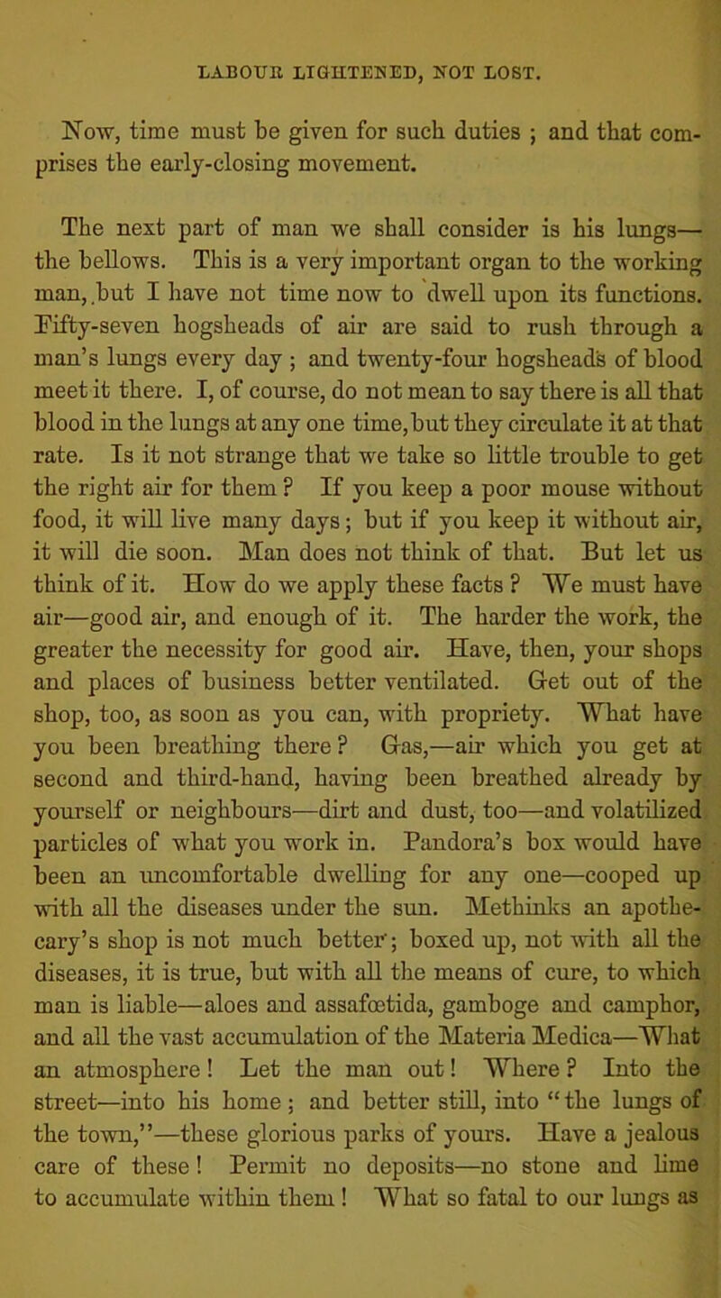 Now, time must be given for such duties ; and that com- prises the early-closing movement. The next part of man we shall consider is his lungs— the bellows. This is a very important organ to the working man, but I have not time now to dwell upon its functions. Fifty-seven hogsheads of air are said to rush through a man’s lungs every day ; and twenty-four hogshead's of blood meet it there. I, of course, do not mean to say there is all that blood in the lungs at any one time,but they circulate it at that rate. Is it not strange that we take so little trouble to get the right air for them P If you keep a poor mouse without food, it will live many days; but if you keep it without air, it will die soon. Man does not think of that. But let us think of it. How do we apply these facts ? We must have air—good air, and enough of it. The harder the work, the greater the necessity for good air. Have, then, your shops and places of business better ventilated. Get out of the shop, too, as soon as you can, with propriety. What have you been breathing there ? Gas,—air which you get at second and third-hand, having been breathed already by yourself or neighbours—dirt and dust, too—and volatilized particles of what you work in. Pandora’s box would have been an uncomfortable dwelling for any one—cooped up with all the diseases under the sun. Methinks an apothe- cary’s shop is not much better'; boxed up, not with all the diseases, it is true, but with all the means of cure, to which man is liable—aloes and assafoetida, gamboge and camphor, and all the vast accumulation of the Materia Medica—What an atmosphere! Let the man out! Where ? Into the street—into his home ; and better still, into “ the lungs of the town,”—these glorious parks of yours. Have a jealous care of these ! Permit no deposits—no stone and lime to accumulate within them ! What so fatal to our lungs as