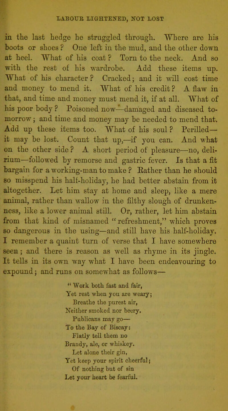 in the last hedge he struggled through. Where are his boots or shoes ? One left in the mud, and the other down at heel. What of his coat ? Torn to the neck. And so with the rest of his wardrobe. Add these items up. What of his character ? Cracked; and it will cost time and money to mend it. What of his credit ? A flaw in that, and time and money must mend it, if at all. What of his poor body ? Poisoned now—damaged and diseased to- morrow ; and time and money may he needed to mend that. Add up these items too. What of his soul ? Perilled— it may he lost. Count that up,—if you can. And what on the other side ? A short period of pleasure—no, deli- rium—followed by remorse and gastric fever. Is that a fit bargain for a working-man to make ? Rather than he should so misspend his half-holiday, he had better abstain from it altogether. Let him stay at home and sleep, like a mere animal, rather than wallow in the filthy slough of drunken- ness, like a lower animal still. Or, rather, let him abstain from that kind of misnamed “ refreshment,” which proves so dangerous in the using—and still have his half-holiday. I remember a quaint turn of verse that I have somewhere seen; and there is reason as well as rhyme in its jingle. It tells in its own way what I have been endeavouring to expound; and runs on somewhat as follows— “ Work both fast and fair, Yet rest when you are weary; Breathe the purest air, Neither smoked nor beery. Publicans may go— To the Bay of Biscay: Flatly tell them no Brandy, ale, or whiskey. Let alone their gin, Yet keep your spirit cheerful; Of nothing but of siu Let your heart be fearful.