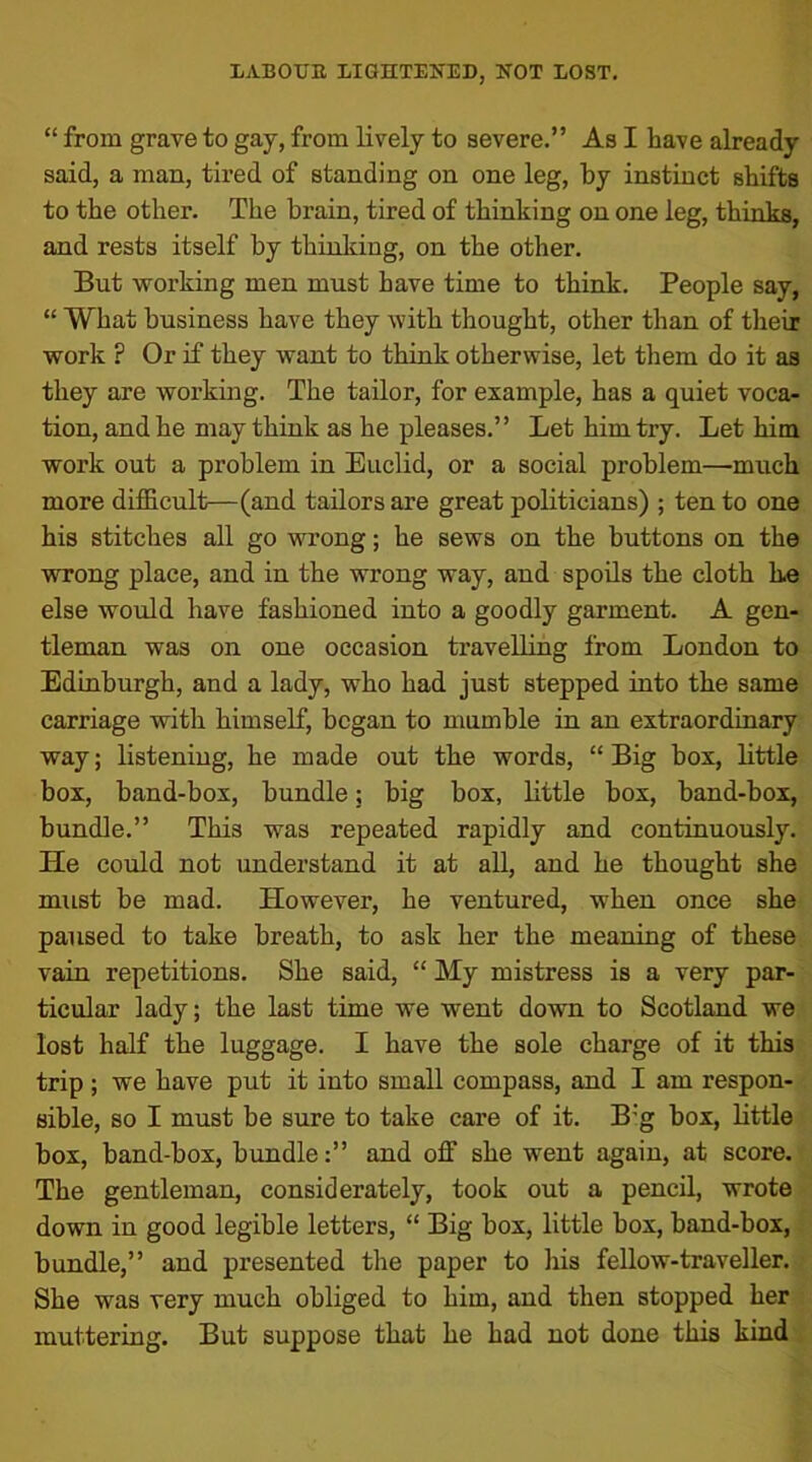 “ from grave to gay, from lively to severe.” As I have already said, a man, tired of standing on one leg, by instinct shifts to the other. The brain, tired of thinking on one leg, thinks, and rests itself by thinking, on the other. But working men must have time to think. People say, “ What business have they with thought, other than of their work ? Or if they want to think otherwise, let them do it as they are working. The tailor, for example, has a quiet voca- tion, and he may think as he pleases.” Let him try. Let him work out a problem in Euclid, or a social problem—-much more difficult—(and tailors are great politicians) ; ten to one his stitches all go wrong; he sews on the buttons on the wrong place, and in the wrong way, and spoils the cloth be else would have fashioned into a goodly garment. A gen- tleman was on one occasion travelling from London to Edinburgh, and a lady, who had just stepped into the same carriage with himself, began to mumble in an extraordinary way; listening, he made out the words, “ Big box, little box, band-box, bundle; big box, little box, band-box, bundle.” This was repeated rapidly and continuously. He could not understand it at all, and he thought she must be mad. However, he ventured, when once she paused to take breath, to ask her the meaning of these vain repetitions. She said, “ My mistress is a very par- ticular lady; the last time we went down to Scotland we lost half the luggage. I have the sole charge of it this trip ; we have put it into small compass, and I am respon- sible, so I must be sure to take care of it. B:g box, little box, band-box, bundleand ofF she went again, at score. The gentleman, considerately, took out a pencil, wrote down in good legible letters, “ Big box, little box, band-box, bundle,” and presented the paper to his fellow-traveller. She was very much obliged to him, and then stopped her muttering. But suppose that he had not done this kind