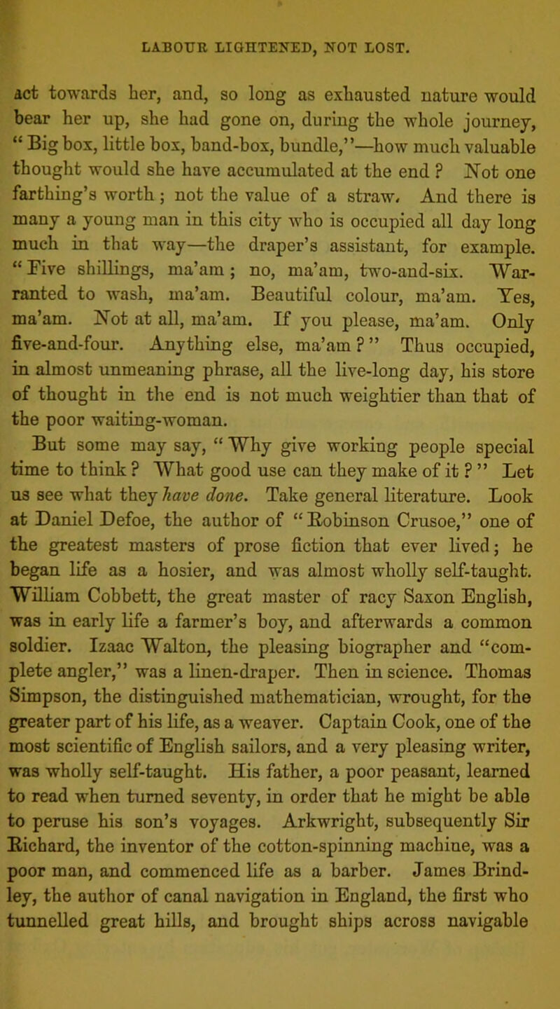 act towards her, and, so long as exhausted nature would bear her up, she had gone on, during the whole journey, “ Big box, little box, band-box, bundle,”—how much valuable thought would she have accumulated at the end ? Not one farthing’s worth; not the value of a straw. And there is many a young man in this city who is occupied all day long much in that way—the draper’s assistant, for example. “ Five shillings, ma’am ; no, ma’am, two-and-six. War- ranted to wash, ma’am. Beautiful colour, ma’am. Yes, ma’am. Not at all, ma’am. If you please, ma’am. Only five-and-four. Anything else, ma’am ? ” Thus occupied, in almost unmeaning phrase, all the live-long day, his store of thought in the end is not much weightier than that of the poor waiting-woman. But some may say, “ Why give working people special time to think ? What good use can they make of it ? ” Let us see what they have done. Take general literature. Look at Daniel Defoe, the author of “Bobinson Crusoe,” one of the greatest masters of prose fiction that ever lived; he began life as a hosier, and was almost wholly self-taught. William Cobbett, the great master of racy Saxon English, was in early life a farmer’s boy, and afterwards a common soldier. Izaac Walton, the pleasing biographer and “com- plete angler,” was a linen-draper. Then in science. Thomas Simpson, the distinguished mathematician, wrought, for the greater part of his life, as a weaver. Captain Cook, one of the most scientific of English sailors, and a very pleasing writer, was wholly self-taught. His father, a poor peasant, learned to read when turned seventy, in order that he might be able to peruse his son’s voyages. Arkwright, subsequently Sir Eichard, the inventor of the cotton-spinning machine, was a poor man, and commenced life as a barber. James Brind- ley, the author of canal navigation in England, the first who tunnelled great hills, and brought ships across navigable