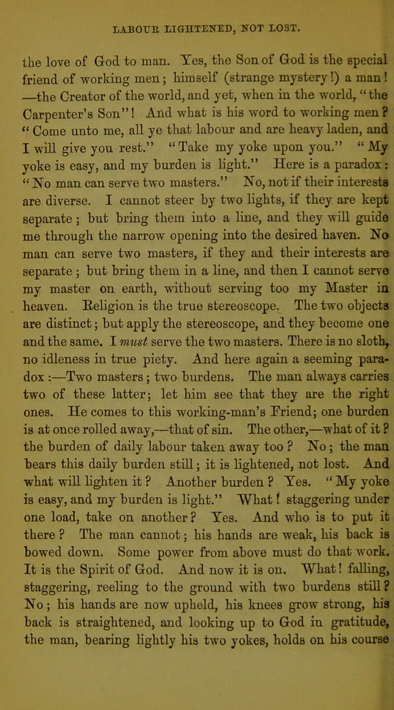 the love of God to man. Yes, the Son of God is the special friend of working men; himself (strange mystery!) a man! —the Creator of the world, and yet, when in the world, “ the Carpenter’s Son”! And what is his word to working men ? “ Come unto me, all ye that labour and are heavy laden, and I will give you rest.” “ Take my yoke upon you.” “ My yoke is easy, and my burden is light.” Here is a paradox: “ No man can serve two masters.” No, not if their interests are diverse. I cannot steer by two lights, if they are kept separate ; but bring them into a line, and they will guide me through the narrow opening into the desired haven. No man can serve two masters, if they and their interests are separate ; but bring them in a line, and then I cannot serve my master on earth, without serving too my Master in heaven. Religion is the true stereoscope. The two objects are distinct; but apply the stereoscope, and they become one and the same. I must serve the two masters. There is no sloth, no idleness in true piety. And here again a seeming para- dox :—Two masters ; two burdens. The man always carries two of these latter; let him see that they are the right ones. He comes to this working-man’s Friend; one burden is at once rolled away,—that of sin. The other,—what of it ? the burden of daily labour taken away too ? No ; the man bears this daily burden still; it is lightened, not lost. And what will lighten it ? Another burden ? Yes. “ My yoke is easy, and my burden is light.” What ? staggering under one load, take on another? Yes. And who is to put it there ? The man cannot; his hands are weak, his back is bowed down. Some power from above must do that work. It is the Spirit of God. And now it is on. What! falling, staggering, reeling to the ground with two burdens still? No ; his hands are now upheld, his knees grow strong, his back is straightened, and looking up to God in gratitude, the man, bearing lightly his two yokes, holds on his course