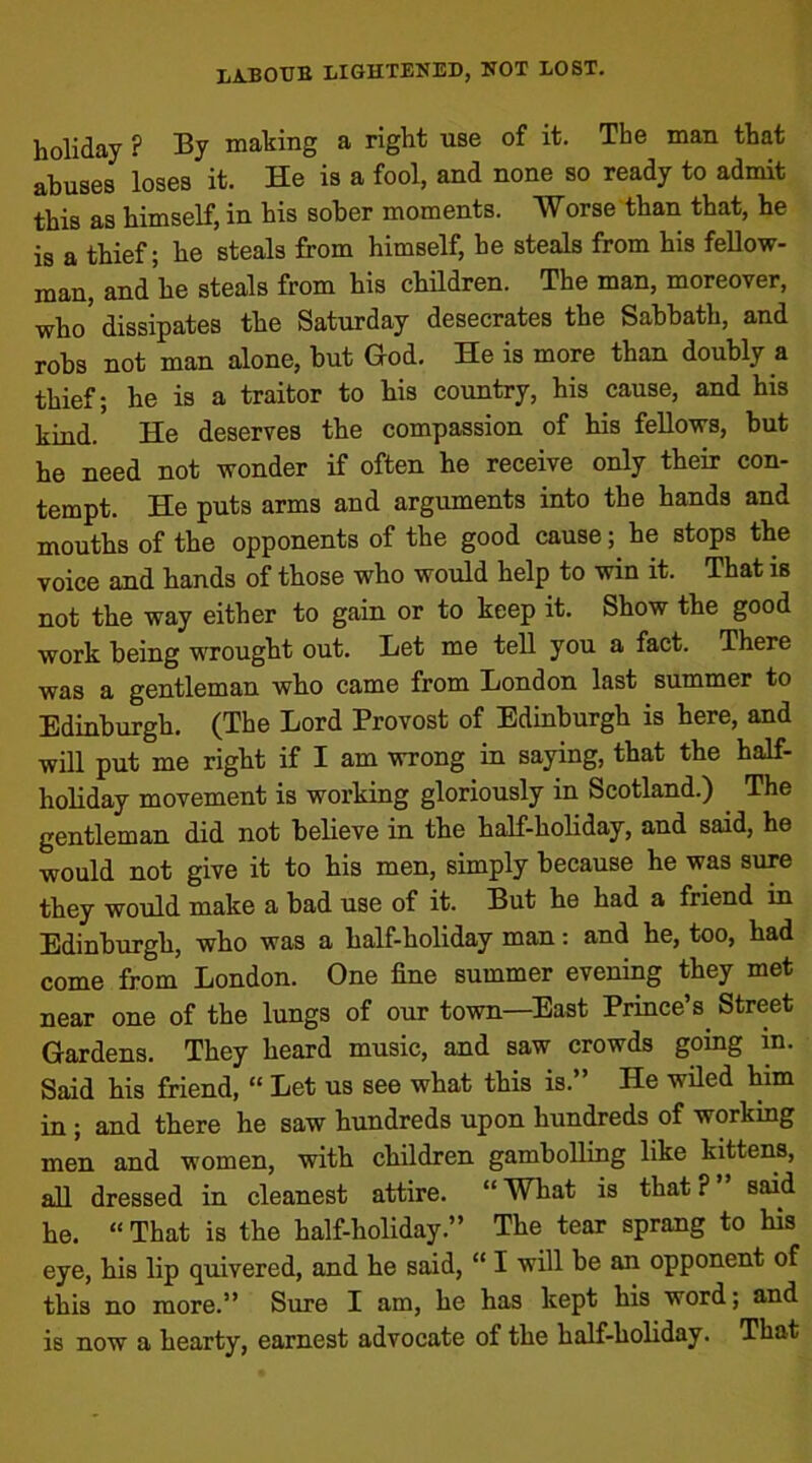 holiday ? By making a right use of it. The man that abuses loses it. He is a fool, and none so ready to admit this as himself, in his sober moments. 'Worse than that, he is a thief; he steals from himself, he steals from his fellow- man, and he steals from his children. The man, moreover, who' dissipates the Saturday desecrates the Sabbath, and robs not man alone, but God. He is more than doubly a thief; he is a traitor to his country, his cause, and his kind. He deserves the compassion of his fellows, but he need not wonder if often he receive only their con- tempt. He puts arms and arguments into the hands and mouths of the opponents of the good cause; he stops the voice and hands of those who would help to win it. That is not the way either to gain or to keep it. Show the good work being wrought out. Bet me tell you a fact. There was a gentleman who came from London last summer to Edinburgh. (The Lord Provost of Edinburgh is here, and will put me right if I am wrong in saying, that the half- holiday movement is working gloriously in Scotland.) The gentleman did not believe in the half-holiday, and said, he would not give it to his men, simply because he was sure they would make a bad use of it. But he had a friend in Edinburgh, who was a half-holiday man: and he, too, had come from London. One fine summer evening they met near one of the lungs of our town—East Prince’s. Street Gardens. They heard music, and saw crowds going in. Said his friend, “ Let us see what this is.” He wiled him in ; and there he saw hundreds upon hundreds of workmg men and women, with children gambolling like kittens, all dressed in cleanest attire. “ What is that ? said he. “ That is the half-holiday.” The tear sprang to his eye, his lip quivered, and he said, “ I will be an opponent of this no more.” Sure I am, he has kept his word; and is now a hearty, earnest advocate of the half-holiday. That