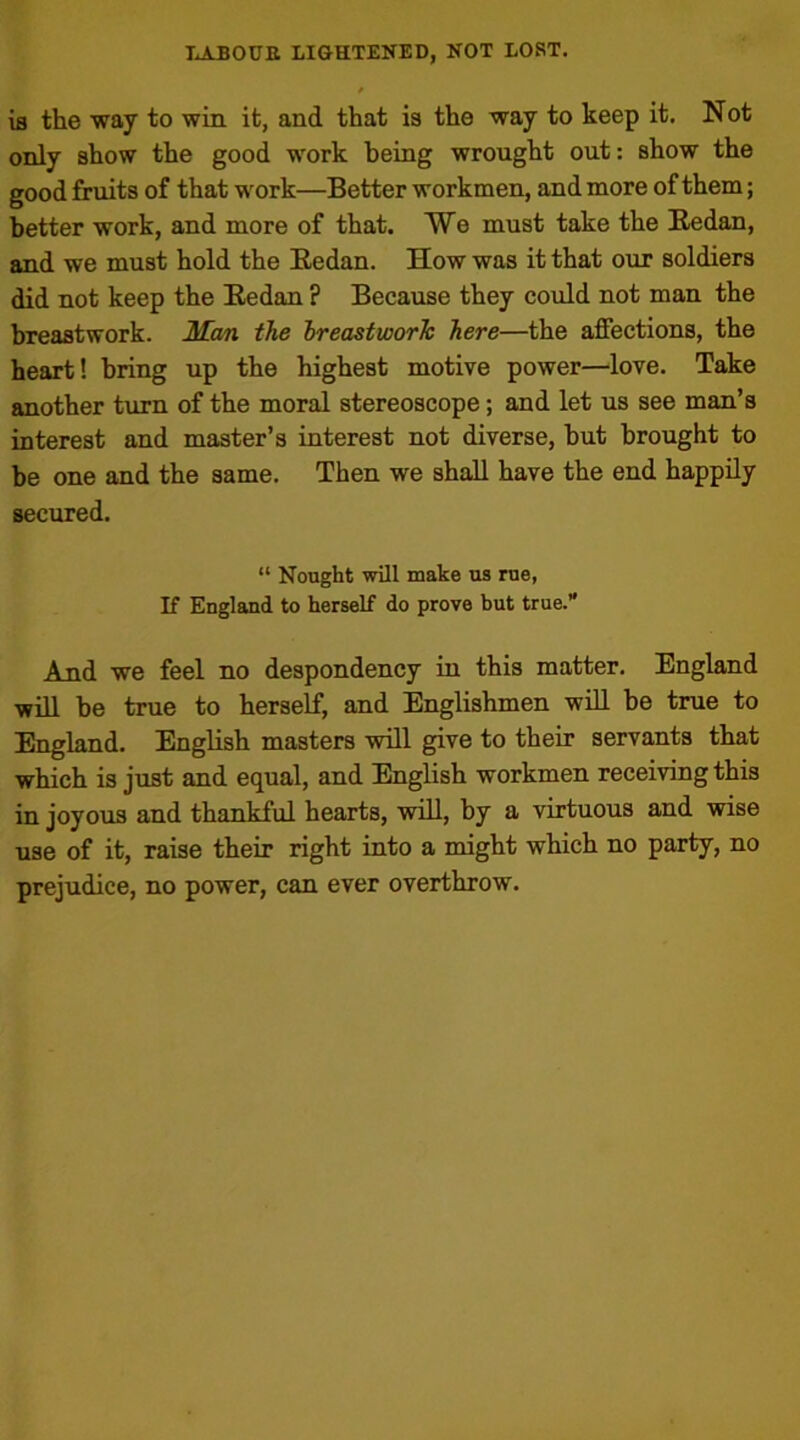 is the way to win it, and that is the way to keep it. Not only show the good work being wrought out: show the good fruits of that work—Better workmen, and more of them; better work, and more of that. We must take the Redan, and we must hold the Redan. How was it that our soldiers did not keep the Redan ? Because they could not man the breastwork. Man the breastwork here—the affections, the heart! bring up the highest motive power—love. Take another turn of the moral stereoscope; and let us see man’s interest and master’s interest not diverse, hut brought to be one and the same. Then we shall have the end happily secured. “ Nought will make us rue, If England to herself do prove but true.” And we feel no despondency in this matter. England will be true to herself, and Englishmen will be true to England. English masters will give to their servants that which is just and equal, and English workmen receiving this in joyous and thankful hearts, will, by a virtuous and wise use of it, raise their right into a might which no party, no prejudice, no power, can ever overthrow.