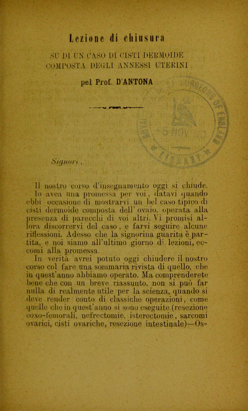 Lezione di chiusura SU DL UN CASO 1)L CISTI DERMOIDE COMPOSTA DEGLI ANNESSI UTERINI pel Prof. D’ANTONA Signori. , 11 nostro corso d’insegnamento oggi si chiude. lo uvea una promessa per voi, datavi quando ebbi occasiono di mostrarvi un bel caso tipico di cisti dermoide composta dell’ ovaio, operata alla presenza di parecchi di voi altri. Vi promisi al- lora discorrervi del caso, e farvi seguire alcune riflessioni. Adesso che la signorina guarita è par- tita, e noi siamo all’ultimo giorno di lezioni, ec- comi alla promessa. In verità avrei potuto oggi chiudere il nostro corso col fare una sommaria rivista di quello, che in quest'anno abbiamo operato. Ma comprenderete bene che con un breve riassunto, non si può far nulla di realmente utile per la scienza, quando si deve render conto di classiche operazioni, come quelle elicili quest’anno si sono eseguite (resezione ooxo-femorali, nefrectomie, isterectomie, sarcomi ovarioi, cisti ovariche, resezione intestinale)—Os-