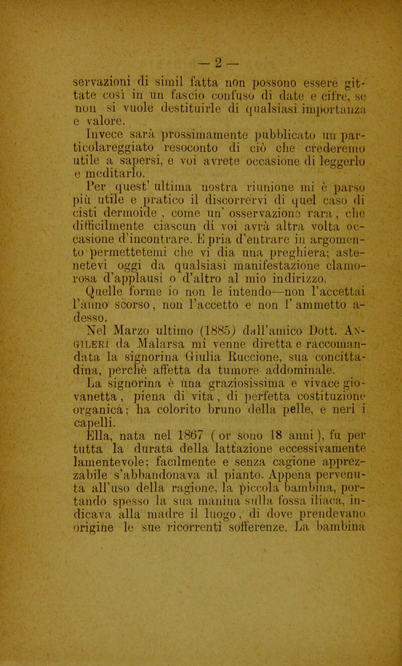 servazioni di simil fatta non possono essere git- tate cosi in un fascio confuso di date e cifre, se non si vuole destituirle di qualsiasi importanza e valore. Invece sarà prossimamente pubblicato un par- ticolareggiato resoconto di ciò che crederemo utile a, sapersi, e voi avrete occasione di leggerlo e meditarlo. Per quest’ ultima nostra riunione mi è parso più utile e pratico il discorrervi di quel caso di cisti dermoide , come un’ osservazione rara, che difficilmente ciascun di voi avrà altra volta oc- casione d’incontrare. E pria d’entrare in argomen- to permettetemi che vi dia una preghiera; aste- netevi oggi da qualsiasi manifestazione clamo- rosa d’applausi o d’altro al mio indirizzo. Quelle forme io non le intendo—non l’accettai ranno scorso, non l’accetto e non 1’ ammetto a- desso. Nel Marzo ultimo (1885^) dall’amico Dott. An- gileri da Malarsa mi venne diretta e raccoman- data la signorina Giulia Buccione, sua concitta- dina, perchè affetta da tumore addominale. La signorina è una graziosissima e vivace gio- vanotta , piena di vita, di perfetta costituzione organica; ha colorito bruno della pelle, e neri i capelli. Ella, nata nel 1867 ( or sono 18 anni ), fu per tutta la durata della lattazione eccessivamente lamentevole; facilmente e senza cagione apprez- zabile s’abbandonava al pianto. Appena pervenu- ta all’uso della ragione, la piccola bambina, por- tando spesso la sua manina sulla fossa iliaca, in- dicava alla madre il luogo, di dove prendevano origine le sue ricorrenti sofferenze. La bambina