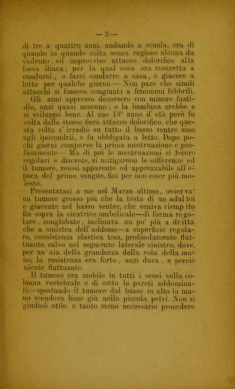 di tre a quattro anni, andando a scuola, era di quando in quando colta senza ragione alcuna da violento ed improvviso attacco dolorifico alla fossa iliaca; per la qual cosa era costretta a condursi, o farsi condurre a casa, e giacere a letto per qualche giorno — Non pare che simili attacchi si fossero congiunti a fenomeni febbrili. Gli anni appresso decorsero con minore fasti- dio, anzi quasi nessuno ; e la bambina crebbe e si sviluppò bene. Al suo 13° anno d’ età però fu colta dallo stesso fiero attacco dolorifico, che que- sta volta s’ irradiò su tutto il basso ventre sino agli ipocondrii, e fu obbligata a letto. Dopo po- chi giorni comparve la prima mestruazione e pro- fusamente— Ma di poi le mestruazioni si fecero regolari e discrete, si mitigarono le sofferenze ed il tumore, resosi apparente ed apprezzabile alfe- poca del primo sangue, fini per non esser più mo- lesto. Presentatasi a me nel Marzo ultimo, osserva' un tumore grosso piii che la testa di un adul toi e giacente nel basso ventre, che veniva riemp ito fin sopra la cicatrice ombelicale—di forma rego- lare, conglobato, inclinava un po' più a dritta che a sinistra dell’addome—a superficie regola- re, consistenza elastica tesa, profondamente flut- tuante, salvo nel segmento laterale sinistro, dove, per un’ aia della grandezza della vola della ma- no, la resistenza era forte , anzi dura , e perciò niente fluttuante. Il tumore era mobile in tutti i sensi sulla co- lonna vertebrale e di sotto le pareti addomina- li;—spostando il tumore dal basso in alto la ma- no scendeva bene giù nella piccola pelvi. Non si giudicò utile, e tanto meno necessario procedere