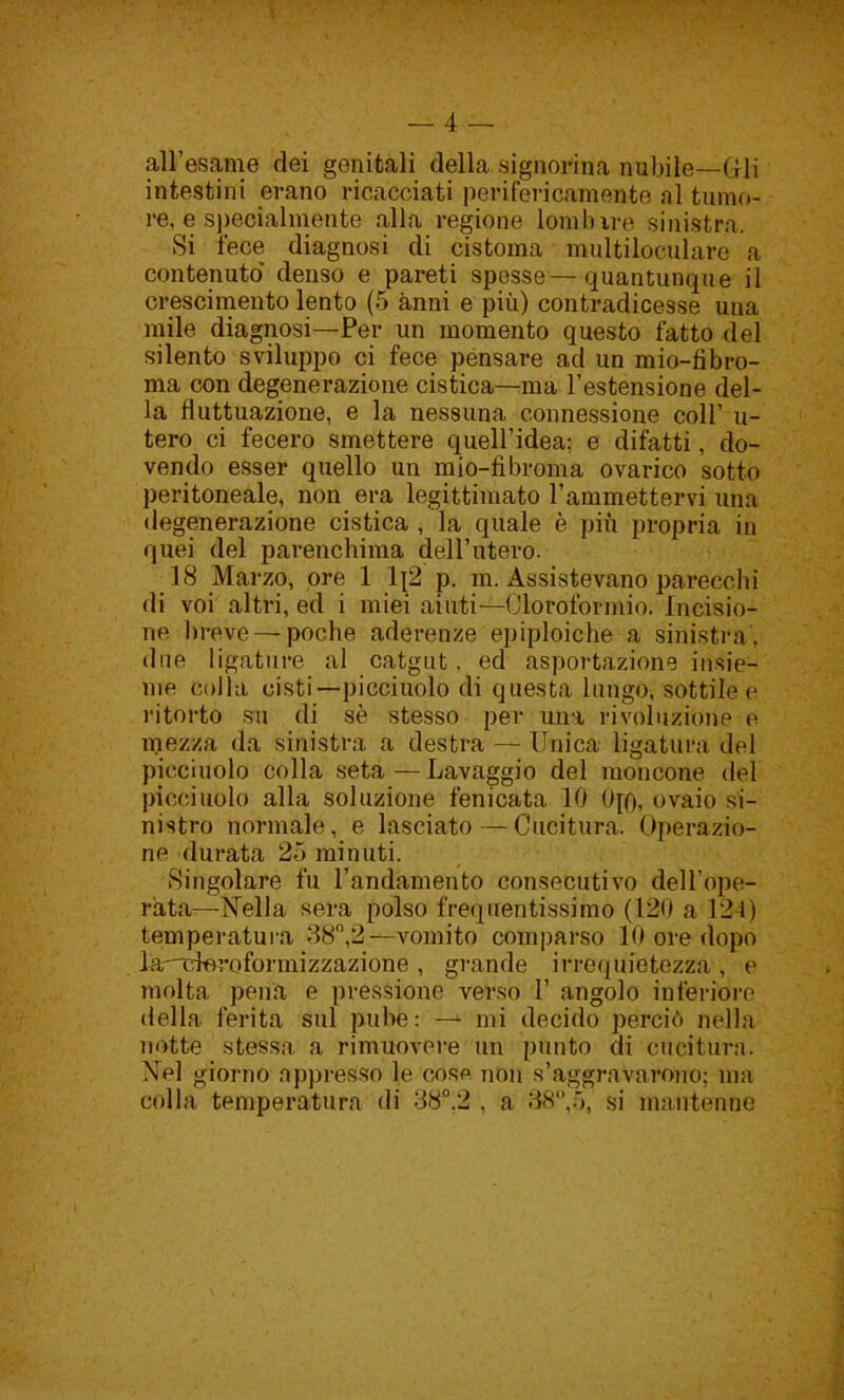 all’esame dei genitali della signorina nubile—Gli intestini erano ricacciati perifericamente al tumo- re, e specialmente alla regione lomlnre sinistra. Si fece diagnosi di cistoma multiloculare a contenuto denso e pareti spesse—quantunque il crescimento lento (5 anni e più) contradicesse una mile diagnosi—Per un momento questo fatto del silento sviluppo ci fece pensare ad un mio-fibro- ma con degenerazione cistica—ma l’estensione del- la fluttuazione, e la nessuna connessione coll’ u- tero ci fecero smettere quell’idea: e difatti, do- vendo esser quello un m io-fibroma ovari co sotto peritoneale, non era legittimato l’ammettervi una degenerazione cistica , la quale è più propria in quei del parenchima dell’utero. 18 Marzo, ore 1 1(2 p. m. Assistevano parecchi di voi altri, ed i miei aiuti—Cloroformio. Incisio- ne breve — poche aderenze epiploiche a sinistra', due ligature al catgut, ed asportazione insie- me colla cisti—picciuolo di questa lungo, sottile e ritorto su di sè stesso per una rivoluzione e mezza da sinistra a destra — Unica ligatura del picciuolo colla seta—Lavaggio del moncone del picciuolo alla soluzione fenicata 10 0p), ovaio si- nistro normale, e lasciato — Cucitura, Operazio- ne durata 25 minuti. Singolare fu l’andamento consecutivo dell’ope- rata—Nella sera polso frequentissimo (120 a 124) temperatura 38°,2—vomito comparso 10 ore dopo la-nétoroformizzazione , grande irrequietezza , e molta pena e pressione verso 1’ angolo inferiore della ferita sul pube: — mi decido perciò nella notte stessa a rimuovere un punto di cucitura. Nel giorno appresso le cose non s’aggravarono; ma colla temperatura di 38°.2 , a 38°,5, si mantenne