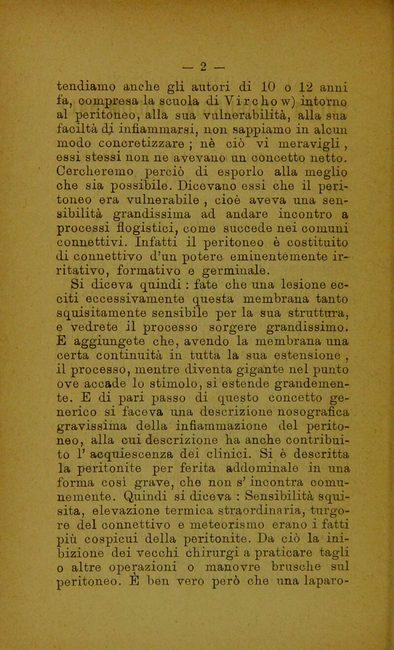 tendiamo anche gli autori di 10 o 12 anni fa, compresa la scuola di Vircho w) intorno al peritoneo, alla sua vulnerabilità, alla sua faciltà di infiammarsi, non sappiamo in alcun modo concretizzare ; nè ciò vi meravigli , essi stessi non ne avevano un concetto netto. Cercheremo perciò di esporlo alla meglio che sia possibile. Dicevano essi che il peri- toneo era vulnerabile , cioè aveva una sen- sibilità grandissima ad andare incontro a processi flogistici, come succede nei comuni connettivi. Infatti il peritoneo è costituito di connettivo d’un potere eminentemente ir- ritativo, formativo e germinale. Si diceva quindi : fate che una lesione ec- citi eccessivamente questa membrana tanto squisitamente sensibile per la sua struttura, e vedrete il processo sorgere grandissimo. E aggiungete che, avendo la membrana una certa continuità in tutta la sua estensione , il processo, mentre diventa gigante nel punto ove accade lo stimolo, si estende grandemen- te. E di pari passo di questo concetto ge- nerico si faceva una descrizione nosografìca gravissima della infiammazione del perito- neo, alla cui descrizione ha anche contribui- to fi acquiescenza dei clinici. Si è descritta la peritonite per ferita addominale in una forma così grave, che non s? incontra comu- nemente. Quindi si diceva : Sensibilità squi- sita, elevazione termica straordinaria, turgo- re del connettivo e meteorismo erano i fatti più cospicui della peritonite. Da ciò la ini- bizione dei vecchi chirurgi a praticare tagli o altre operazioni o manovre brusche sul peritoneo. E ben vero però che una laparo-