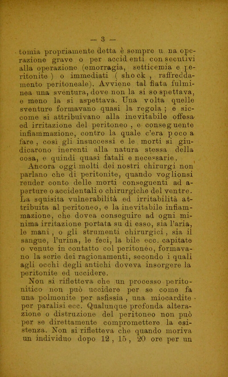 toinia propriamente detta è sempre u na ope- razione grave o per accidenti consecutivi alla operazione (emorragia, setticemia e pe- ritonite ) o immediati ( slio ck , raffredda- mento peritoneale). Avviene tal fiata fulmi- nea una sventura, dove non la si so spettava, e meno la si aspettava. Una volta quelle sventure formavano quasi la regola ; e sic- come si attribuivano alla inevitabile offesa- ed irritazione del peritoneo , e conseguente infiammazione, contro la quale c’era p oco a fare , così gli insuccessi e le morti si giu- dicarono inerenti alla natura stessa della cosa, e quindi quasi fatali e necessarie. Ancora oggi molti dei nostri chirurgi non parlano cbe di peritonite, quando voglionsi render conto delle morti conseguenti ad a- perture o accidentali o chirurgiche del ventre. La squisita vulnerabilità ed irritabilità at- tribuita al peritoneo, e la inevitabile infiam- mazione, che clovea conseguire ad ogni mi- nima irritazione portata su di esso, sia l’aria, le mani , o gli strumenti chirurgici , sia il sangue, l’urina, le feci, la bile eco. capitate o venute in contatto col peritoneo, formava- no la serie dei ragionamenti, secondo i quali agli occhi degli antichi doveva insorgere la peritonite ed uccidere. Non si rifletteva che un processo perito- nitico non può uccidere per se come fa una polmonite per asfissia , una miocardite • per paralisi ecc. Qualunque profonda altera- zione o distruzione del peritoneo non può per se direttamente compromettere la esi- stenza. Non si rifletteva che quando moriva un individuo dopo 12 , 15 , 20 ore per un