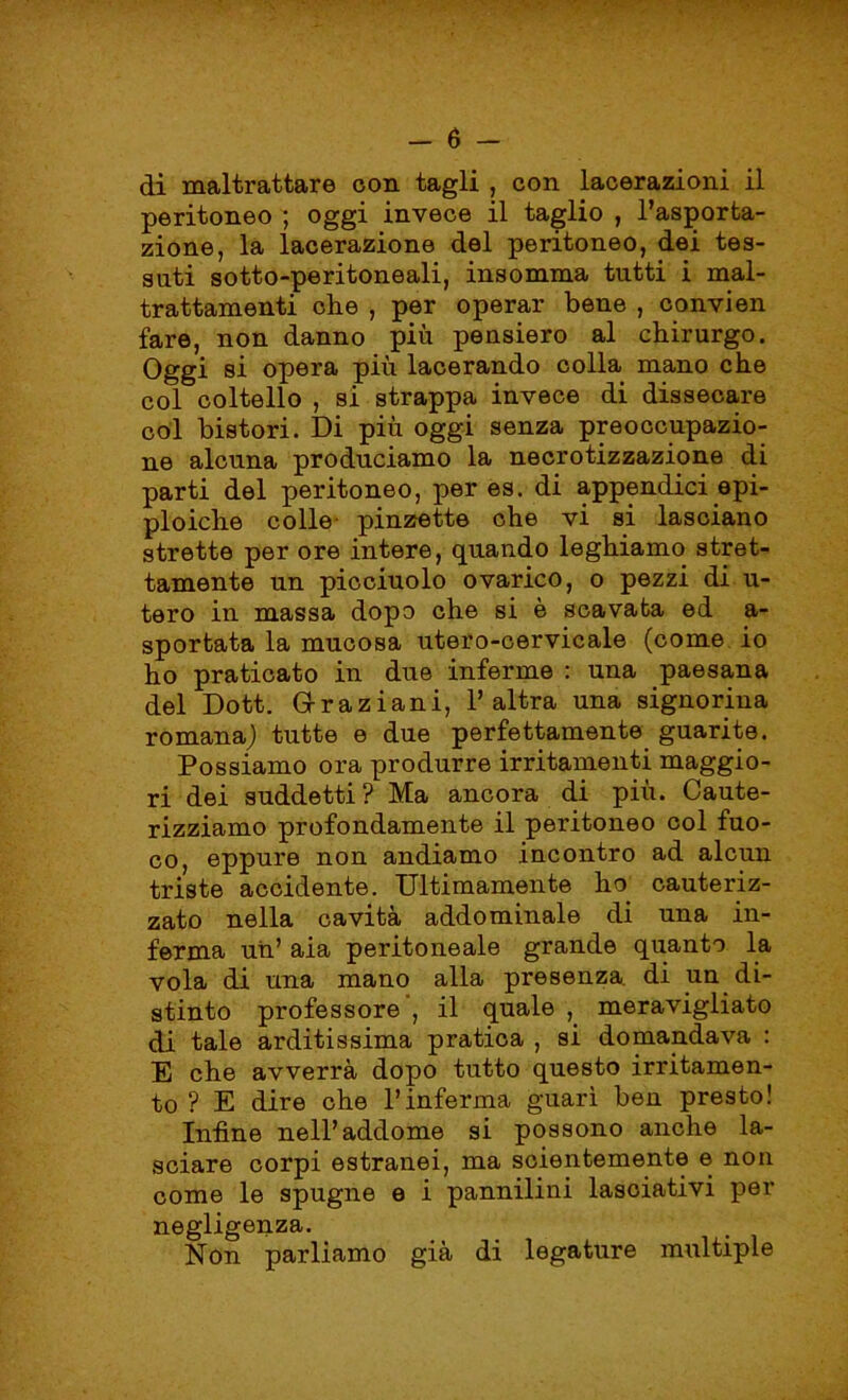 di maltrattare con tagli , con lacerazioni il peritoneo ; oggi invece il taglio , l’asporta- zione, la lacerazione del peritoneo, dei tes- sati sotto-peritoneali, insomma tutti i mal- trattamenti che , per operar bene , convien fare, non danno più pensiero al chirurgo. Oggi bì opera più lacerando colla mano che col coltello , si strappa invece di dissecare col bistori. Di più oggi senza preoccupazio- ne alcuna produciamo la necrotizzazione di parti del peritoneo, per es. di appendici epi- ploiche colle pinzette che vi si lasciano strette per ore intere, quando leghiamo stret- tamente un picciuolo ovarico, o pezzi di u- tero in massa dopo che si è scavata ed a- sportata la mucosa utero-cervicale (come io ho praticato in due inferme : una paesana del Dott. Oraziani, l’altra una signorina romana) tutte e due perfettamente guarite. Possiamo ora produrre irritamenti maggio- ri dei suddetti? Ma ancora di più. Caute- rizziamo profondamente il peritoneo col fuo- co, eppure non andiamo incontro ad alcun triste accidente. Ultimamente ho cauteriz- zato nella cavità addominale di una in- ferma un’ aia peritoneale grande quanto la vola di una mano alla presenza, di un di- stinto professore , il quale , meravigliato di tale arditissima pratica , si domandava : E che avverrà dopo tutto questo irritamen- to ? E dire che l’inferma guarì ben presto! Infine nell’addome si possono anche la- sciare corpi estranei, ma scientemente e non come le spugne e i pannilini lasciativi per negligenza. Non parliamo già di legature multiple