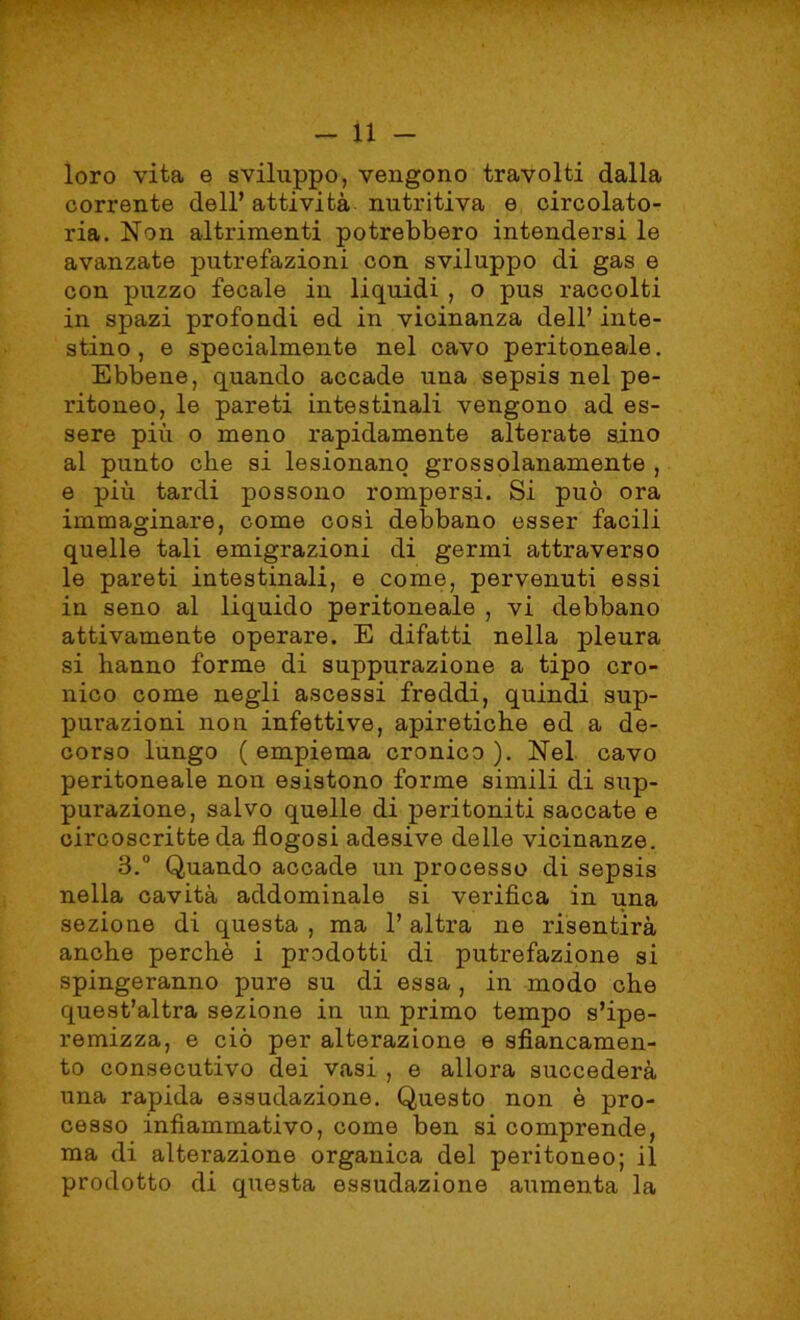 loro vita e sviluppo, vengono travolti dalla corrente dell’ attività nutritiva e circolato- ria. Non altrimenti potrebbero intendersi le avanzate putrefazioni con sviluppo di gas e con puzzo fecale in liquidi , o pus raccolti in spazi profondi ed in vicinanza dell’ inte- stino , e specialmente nel cavo peritoneale. Ebbene, quando accade una sepsis nel pe- ritoneo, le pareti intestinali vengono ad es- sere più o meno rapidamente alterate sino al punto che si lesionano grossolanamente , e più tardi possono rompersi. Si può ora immaginare, come così debbano esser facili quelle tali emigrazioni di germi attraverso le pareti intestinali, e come, pervenuti essi in seno al liquido peritoneale , vi debbano attivamente operare. E difatti nella pleura si hanno forme di suppurazione a tipo cro- nico come negli ascessi freddi, quindi sup- purazioni non infettive, apiretiche ed a de- corso lungo ( empiema cronico ). Nel cavo peritoneale non esistono forme simili di sup- purazione, salvo quelle di peritoniti saccate e circoscritte da flogosi adesive delle vicinanze. 3.° Quando accade un processo di sepsis nella cavità addominale si verifica in una sezione di questa , ma 1’ altra ne risentirà anche perchè i prodotti di putrefazione si spingeranno pure su di essa , in modo che quest’altra sezione in un primo tempo s’ipe- remizza, e ciò per alterazione e sfiancamen- to consecutivo dei vasi , e allora succederà una rapida essudazione. Questo non è pro- cesso infiammativo, come ben si comprende, ma di alterazione organica del peritoneo; il prodotto di questa essudazione aumenta la