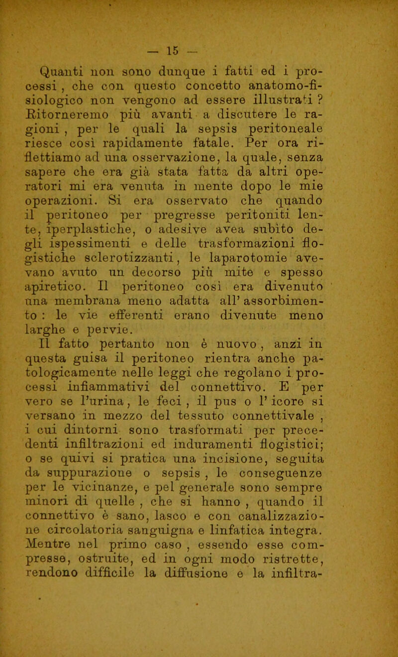 Quanti non sono dunque i fatti ed i pro- cessi , che con questo concetto anatomo-fì- siologico non vengono ad essere illustrati ? Ritorneremo più avanti a discutere le ra- gioni , per le quali la sepsis peritoneale riesce così rapidamente fatale. Per ora ri- flettiamo ad una osservazione, la quale, senza sapere che era già stata fatta da altri ope- ratori mi era venuta in mente dopo le mie operazioni. Si era osservato che quando il peritoneo per pregresse peritoniti len- te, iperplastiche, o adesive avea subito de- gli ispessimenti e delle trasformazioni flo- gistiche sclerotizzanti, le laparotomie ave- vano avuto un decorso più mite e spesso apiretico. Il peritoneo così era divenuto una membrana meno adatta all’ assorbimen- to : le vie efferenti erano divenute meno larghe e pervie. Il fatto pertanto non è nuovo, anzi in questa guisa il peritoneo rientra anche pa- tologicamente nelle leggi che regolano i pro- cessi infiammativi del connettivo. E per vero se Purina, le feci , il pus o P icore si versano in mezzo del tessuto connettivale , i cui dintorni sono trasformati per prece- denti infiltrazioni ed induramenti flogistici; o se quivi si pratica una incisione, seguita da suppurazione o sepsis , le conseguenze per le vicinanze, e pei generale sono sempre minori di quelle , che si hanno , quando il connettivo è sano, lasco e con canalizzazio- ne circolatoria sanguigna e linfatica integra. Mentre nel primo caso , essendo esse com- presse, ostruite, ed in ogni modo ristrette, rendono diffìcile la diffusione e la infiltra-