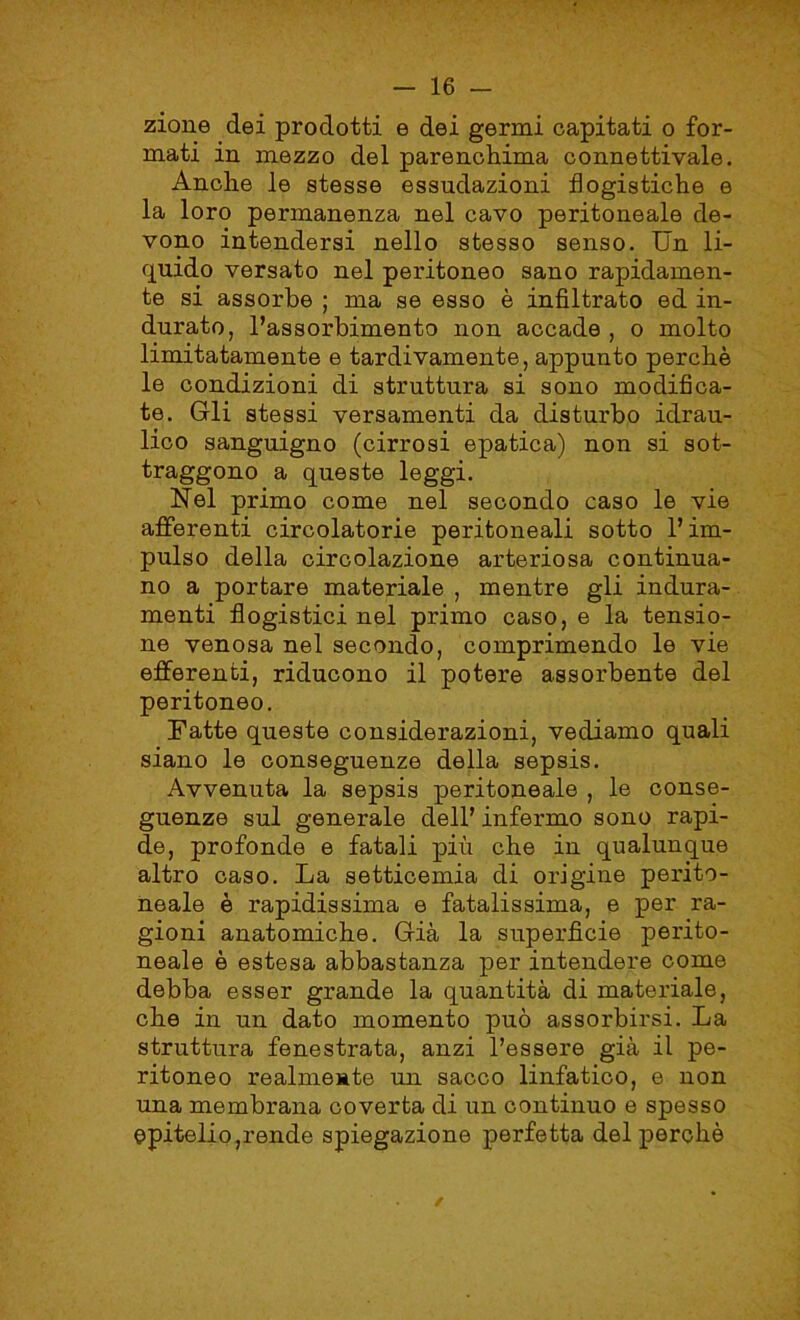 zione dei prodotti e dei germi capitati o for- mati in mezzo del parenchima connettivale. Anche le stesse essudazioni flogistiche e la loro permanenza nel cavo peritoneale de- vono intendersi nello stesso senso. Un li- quido versato nel peritoneo sano rapidamen- te si assorbe ; ma se esso è infiltrato ed in- durato, l’assorbimento non accade , o molto limitatamente e tardivamente, appunto perchè le condizioni di struttura si sono modifica- te. Gli stessi versamenti da disturbo idrau- lico sanguigno (cirrosi epatica) non si sot- traggono a queste leggi. Nel primo come nel secondo caso le vie afferenti circolatorie peritoneali sotto l’im- pulso della circolazione arteriosa continua- no a portare materiale , mentre gli indura- menti flogistici nel primo caso, e la tensio- ne venosa nel secondo, comprimendo le vie efferenti, riducono il potere assorbente del peritoneo. Fatte queste considerazioni, vediamo quali siano le conseguenze della sepsis. Avvenuta la sepsis peritoneale , le conse- guenze sul generale dell’ infermo sono rapi- de, profonde e fatali più che in qualunque altro caso. La setticemia di origine perito- neale è rapidissima e fatalissima, e per ra- gioni anatomiche. Già la superficie perito- neale è estesa abbastanza per intendere come debba esser grande la quantità di materiale, che in un dato momento può assorbirsi. La struttura fenestrata, anzi l’essere già il pe- ritoneo realmente un sacco linfatico, e non una membrana coverta di un continuo e spesso epitelio,rende spiegazione perfetta del perchè