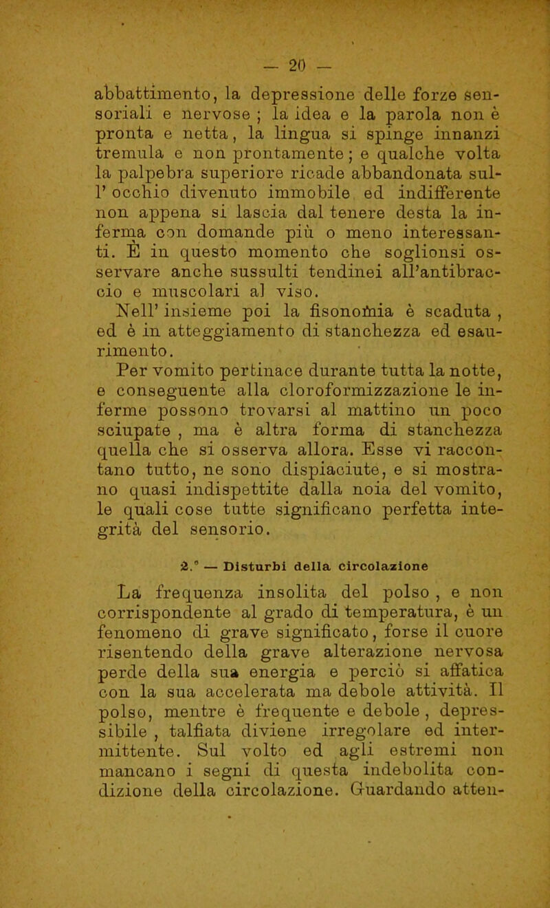 abbattimento, la depressione delle forze sen- soriali e nervose ; la idea e la parola non è pronta e netta, la lingua si spinge innanzi tremula e non prontamente ; e qualche volta la palpebra superiore ricade abbandonata sul- 1’ occhio divenuto immobile ed indifferente non appena si lascia dal tenere desta la in- ferma con domande più o meno interessan- ti. E in questo momento che soglionsi os- servare anche sussulti tendinei all’antibrac- cio e muscolari al viso. Nell’ insieme poi la fisonofuia è scaduta , ed è in atteggiamento di stanchezza ed esau- rimento . Per vomito pertinace durante tutta la notte, e conseguente alla cloroformizzazione le in- ferme possono trovarsi al mattino un poco sciupate , ma è altra forma di stanchezza quella che si osserva allora. Esse vi raccon- tano tutto, ne sono dispiaciute, e si mostra- no quasi indispettite dalla noia del vomito, le quali cose tutte significano perfetta inte- grità del sensorio. 2. — Disturbi della circolazione La frequenza insolita del polso , e non corrispondente al grado di temperatura, è un fenomeno di grave significato, forse il cuore risentendo della grave alterazione nervosa perde della sua energia e perciò si affatica con la sua accelerata ma debole attività. Il polso, mentre è frequente e debole , depres- sióne , talfìata diviene irregolare ed inter- mittente. Sul volto ed agli estremi non mancano i segni di questa indebolita con- dizione della circolazione. Guardando atten-