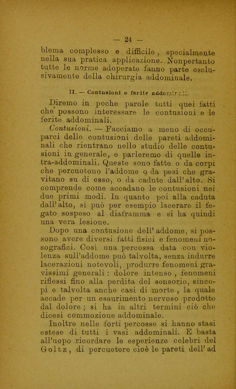 ùlema complesso e difficile , specialmente nella sua pratica applicazione. Nonpertanto tutte le norme adoperate fanno parte esclu- sivamente della chirurgia addominale. II. — Contusioni e ferite addonirc.ll. Diremo in poche parole tutti quei fatti che possono interessare le contusioni e le ferite addominali. Contusioni. — Facciamo a meno di occu- parci delle contusioni delle pareti addomi- nali che rientrano nello studio delle contu- sioni in generale, e parleremo di quelle in- tra-addominali. Queste sono fatte o da corpi che percuotono l’addome o da pesi che gra- vitano su di esso, o da cadute dall’alto. Si comprende come accadano le contusioni nei due primi modi. In quanto poi alla caduta dall’alto, si può per esempio lacerare il fe- gato sospeso al diaframma e si ha quindi una vera lesione. Dopo una contusione dell’addome, si pos- sono avere diversi fatti fisici e fenomeni no- sografìci. Così una percossa data con vio- lenza sull’addome può talvolta, senza indurre lacerazioni notevoli, produrre fenomeni gra- vissimi generali : dolore intenso , fenomeni riflessi fino alla perdita del sensorio, sinco- pi e talvolta anche casi di morte , la quale accade per un esaurimento nervoso prodotto dal dolore ; si ha in altri termini ciò che dicesi commozione addominale. Inoltre nelle forti percosse si hanno stasi estese di tutti i vasi addominali. E basta all’uopo ricordare le esperienze celebri del Groltz , di percuetere cioè le pareti dell’ad