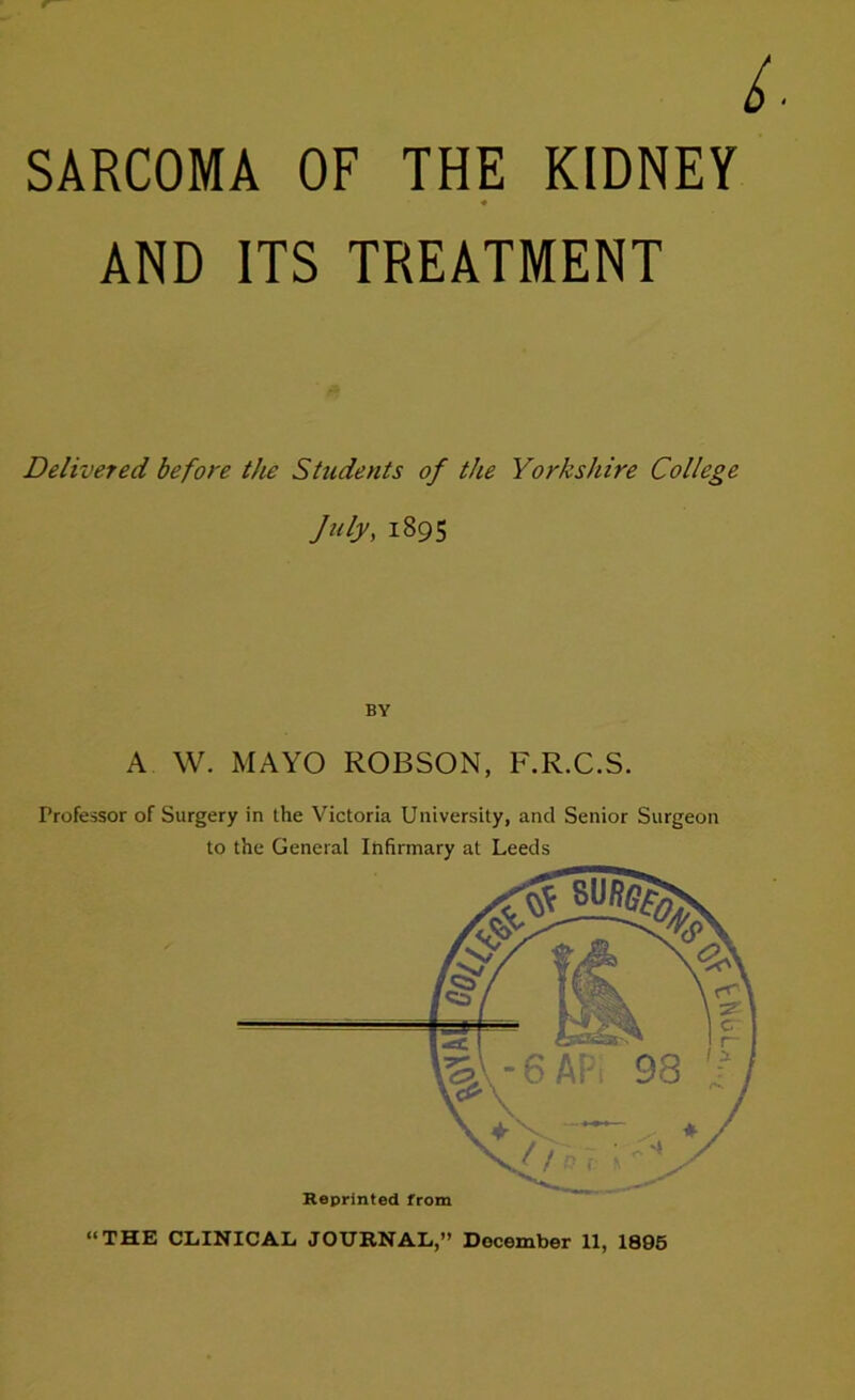 SARCOMA OF THE KIDNEY AND ITS TREATMENT Delivered before the Students of the Yorkshire College July, 1895 BY A W. MAYO ROBSON, F.R.C.S. Professor of Surgery in the Victoria University, and Senior Surgeon to the General Infirmary at Leeds “THE CLINICAL JOURNAL,” December 11, 1895