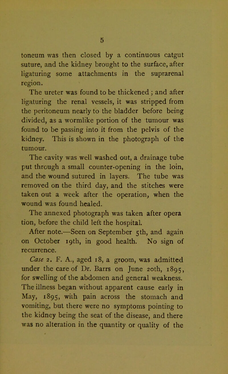 toneum was then closed by a continuous catgut suture, and the kidney brought to the surface, after ligaturing some attachments in the suprarenal region. The ureter was found to be thickened ; and after ligaturing the renal vessels, it was stripped from the peritoneum nearly to the bladder before being divided, as a wormlike portion of the tumour was found to be passing into it from the pelvis of the kidney. This is shown in the photograph of the tumour. The cavity was well washed out, a drainage tube put through a small counter-opening in the loin, and the wound sutured in layers. The tube was removed on the third day, and the stitches were taken out a week after the operation, when the wound was found healed. The annexed photograph was taken after opera tion, before the child left the hospital. After note.—Seen on September 5 th, and again on October 19th, in good health. No sign of recurrence. Case 2. F. A., aged 18, a groom, was admitted under the care of Dr. Barrs on June 20th, 1895, for swelling of the abdomen and general weakness. The illness began without apparent cause early in May, 1895, with pain across the stomach and vomiting, but there were no symptoms pointing to the kidney being the seat of the disease, and there was no alteration in the quantity or quality of the