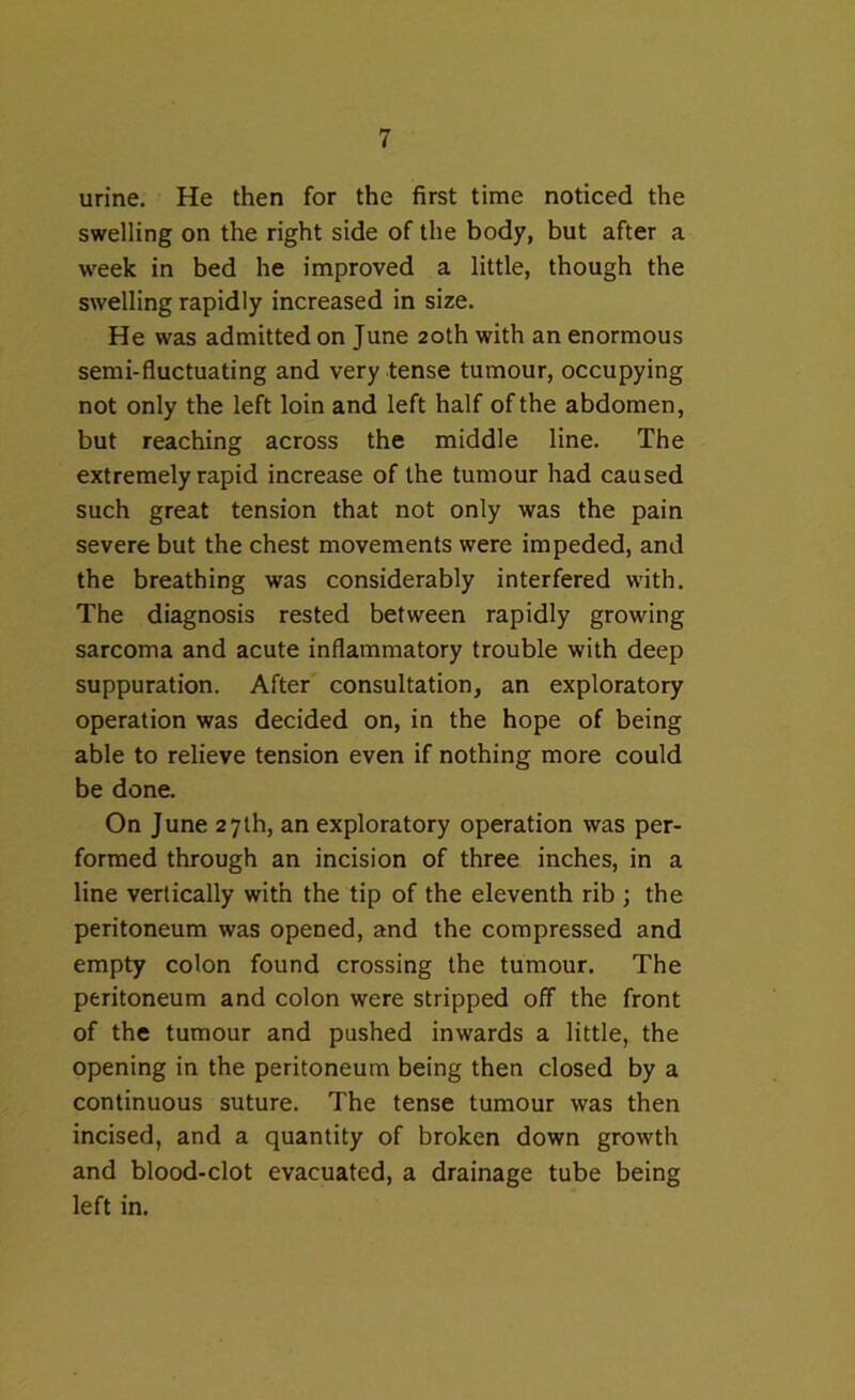 urine. He then for the first time noticed the swelling on the right side of the body, but after a week in bed he improved a little, though the swelling rapidly increased in size. He was admitted on June 20th with an enormous semi-fluctuating and very tense tumour, occupying not only the left loin and left half of the abdomen, but reaching across the middle line. The extremely rapid increase of the tumour had caused such great tension that not only was the pain severe but the chest movements were impeded, and the breathing was considerably interfered with. The diagnosis rested between rapidly growing sarcoma and acute inflammatory trouble with deep suppuration. After consultation, an exploratory operation was decided on, in the hope of being able to relieve tension even if nothing more could be done. On June 27th, an exploratory operation was per- formed through an incision of three inches, in a line vertically with the tip of the eleventh rib ; the peritoneum was opened, and the compressed and empty colon found crossing the tumour. The peritoneum and colon were stripped off the front of the tumour and pushed inwards a little, the opening in the peritoneum being then closed by a continuous suture. The tense tumour was then incised, and a quantity of broken down growth and blood-clot evacuated, a drainage tube being left in.