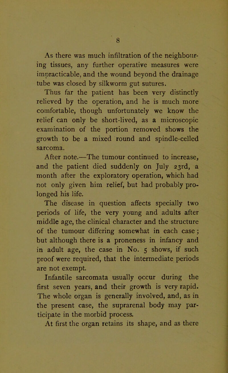 As there was much infiltration of the neighbour- ing tissues, any further operative measures were impracticable, and the wound beyond the drainage tube was closed by silkworm gut sutures. Thus far the patient has been very distinctly relieved by the operation, and he is much more comfortable, though unfortunately we know the relief can only be short-lived, as a microscopic examination of the portion removed shows the growth to be a mixed round and spindle-celled sarcoma. After note.—The tumour continued to increase, and the patient died suddenly on July 23rd, a month after the exploratory operation, which had not only given him relief, but had probably pro- longed his life. The disease in question affects specially two periods of life, the very young and adults after middle age, the clinical character and the structure of the tumour differing somewhat in each case; but although there is a proneness in infancy and in adult age, the case in No. 5 shows, if such proof were required, that the intermediate periods are not exempt. Infantile sarcomata usually occur during the first seven years, and their growth is very rapid. The whole organ is generally involved, and, as in the present case, the suprarenal body may par- ticipate in the morbid process. At first the organ retains its shape, and as there