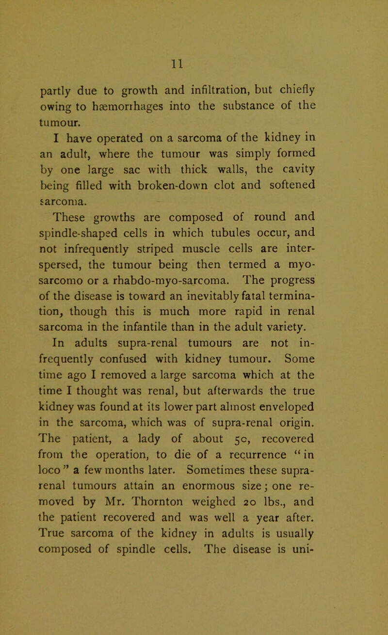 partly due to growth and infiltration, but chiefly owing to haemorrhages into the substance of the tumour. I have operated on a sarcoma of the kidney in an adult, where the tumour was simply formed by one large sac with thick walls, the cavity being filled with broken-down clot and softened sarcoma. These growths are composed of round and spindle-shaped cells in which tubules occur, and not infrequently striped muscle cells are inter- spersed, the tumour being then termed a myo- sarcomo or a rhabdo-myo-sarcoma. The progress of the disease is toward an inevitably fatal termina- tion, though this is much more rapid in renal sarcoma in the infantile than in the adult variety. In adults supra-renal tumours are not in- frequently confused with kidney tumour. Some time ago I removed a large sarcoma which at the time I thought was renal, but afterwards the true kidney was found at its lower part almost enveloped in the sarcoma, which was of supra-renal origin. The patient, a lady of about 5c, recovered from the operation, to die of a recurrence “ in loco” a few months later. Sometimes these supra- renal tumours attain an enormous size; one re- moved by Mr. Thornton weighed 20 lbs., and the patient recovered and was well a year after. True sarcoma of the kidney in adults is usually composed of spindle cells. The disease is uni-