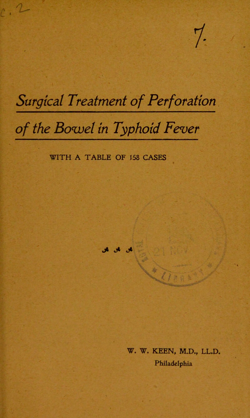 Surgical Treatment of Perforation of the Bowel in Typhoid Fever WITH A TABLE OF 158 CASES j* W. W. KEEN, M.D., LL.D. Philadelphia