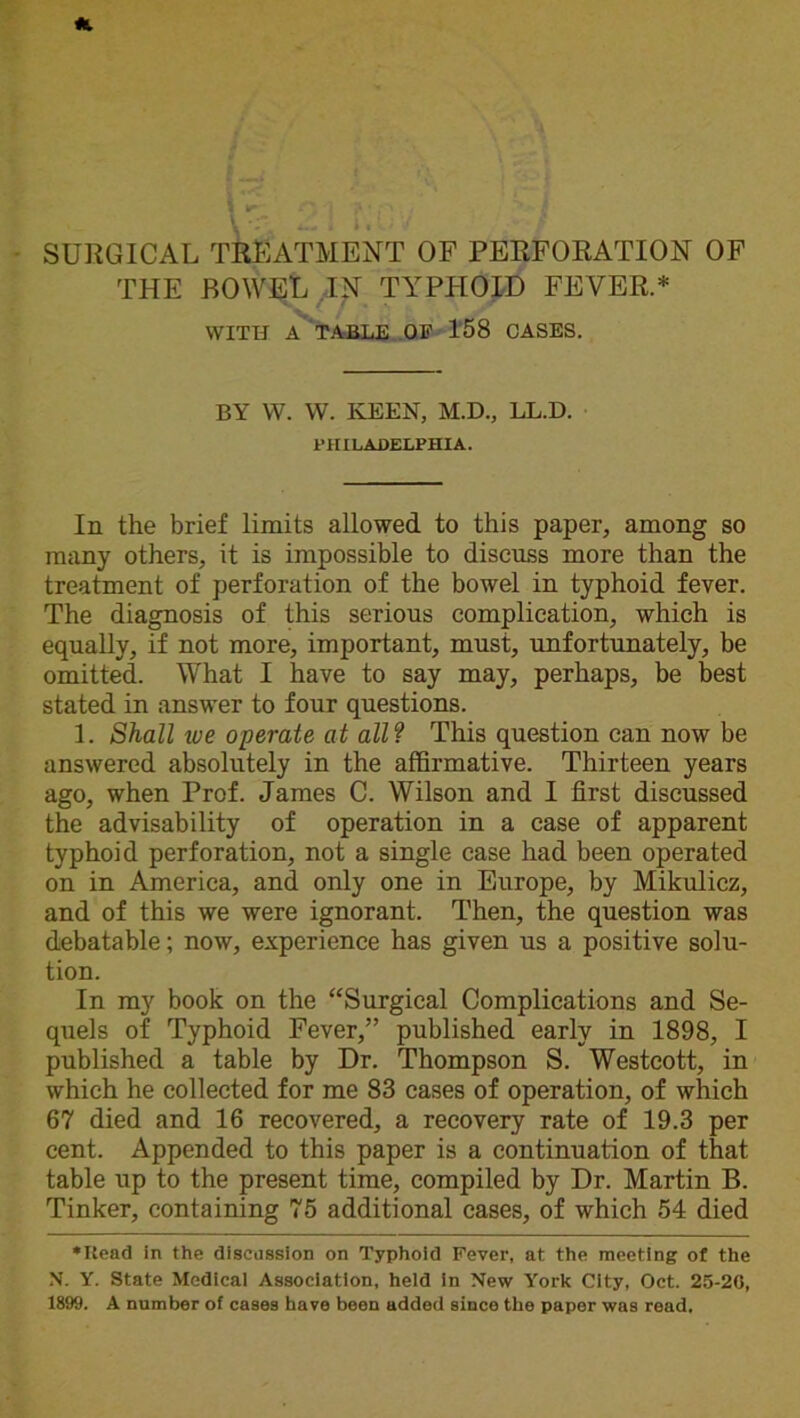 THE BOWEL IN TYPHOID FEVER.* WITH A TABLE OF 158 CASES. BY W. W. KEEN, M.D., LL.D. PHILADELPHIA. In the brief limits allowed to this paper, among so many others, it is impossible to discuss more than the treatment of perforation of the bowel in typhoid fever. The diagnosis of this serious complication, which is equally, if not more, important, must, unfortunately, be omitted. What I have to say may, perhaps, be best stated in answer to four questions. 1. Shall ive operate at all? This question can now be answered absolutely in the affirmative. Thirteen years ago, when Prof. James C. Wilson and I first discussed the advisability of operation in a case of apparent typhoid perforation, not a single case had been operated on in America, and only one in Europe, by Mikulicz, and of this we were ignorant. Then, the question was debatable; now, experience has given us a positive solu- tion. In my book on the “Surgical Complications and Se- quels of Typhoid Fever,” published early in 1898, I published a table by Dr. Thompson S. Westcott, in which he collected for me 83 cases of operation, of which 67 died and 16 recovered, a recovery rate of 19.3 per cent. Appended to this paper is a continuation of that table up to the present time, compiled by Dr. Martin B. Tinker, containing 75 additional cases, of which 54 died •Bead in the discussion on Typhoid Fever, at the meeting of the N. Y. State Medical Association, held in New York City, Oct. 25-20, 1899. A number of cases have been added since the paper was read.