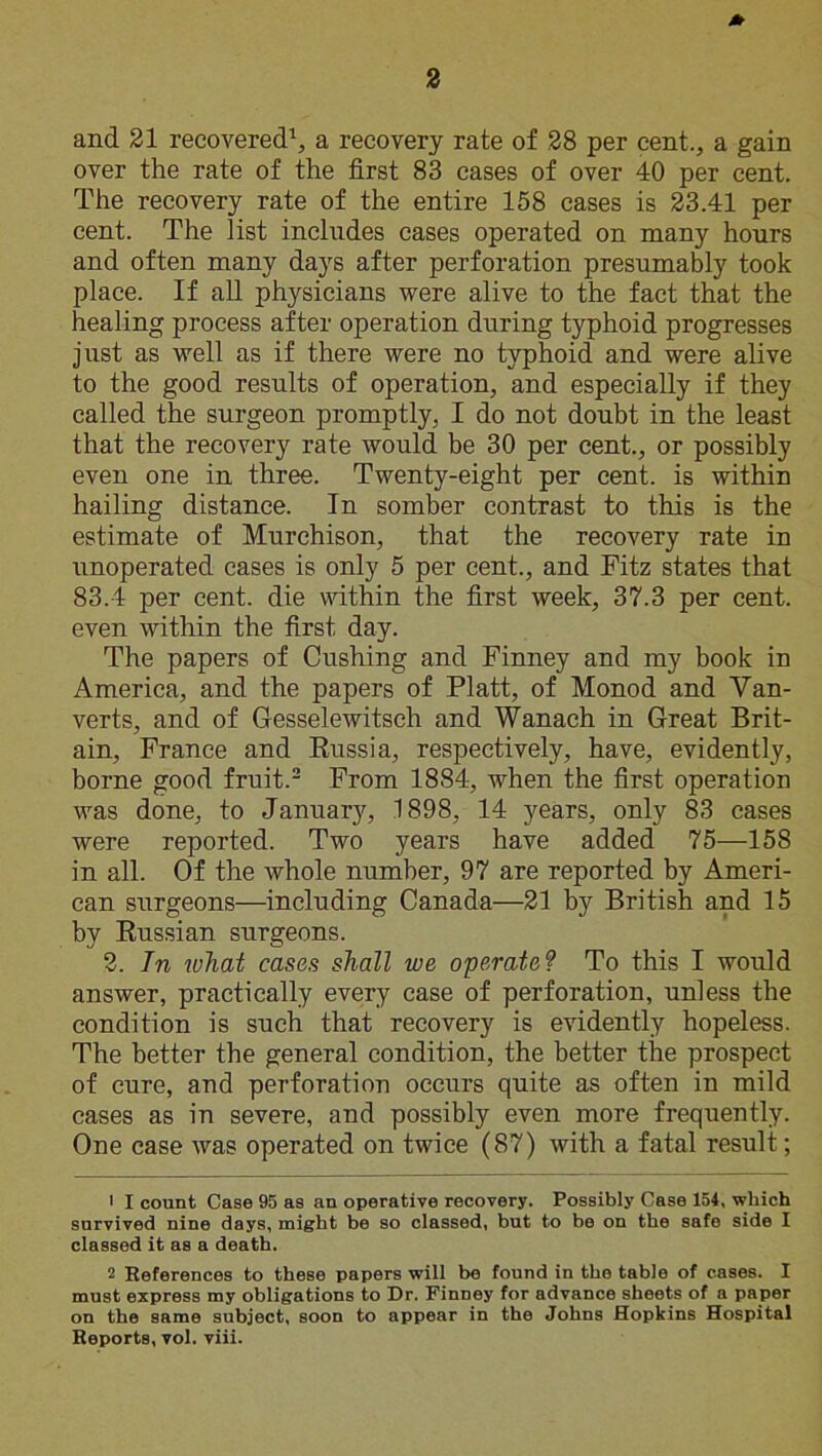 * and 21 recovered1, a recovery rate of 28 per cent., a gain over the rate of the first 83 cases of over 40 per cent. The recovery rate of the entire 158 cases is 23.41 per cent. The list includes cases operated on many hours and often many days after perforation presumably took place. If all physicians were alive to the fact that the healing process after operation during typhoid progresses just as well as if there were no typhoid and were alive to the good results of operation, and especially if they called the surgeon promptly, I do not doubt in the least that the recovery rate would be 30 per cent., or possibly even one in three. Twenty-eight per cent, is within hailing distance. In somber contrast to this is the estimate of Murchison, that the recovery rate in unoperated cases is only 5 per cent., and Fitz states that 83.4 per cent, die within the first week, 37.3 per cent, even within the first day. The papers of Cushing and Finney and my book in America, and the papers of Platt, of Monod and Van- verts, and of Gesselewitsch and Wanach in Great Brit- ain, France and Russia, respectively, have, evidently, borne good fruit.2 From 18S4, when the first operation was done, to January, 1898, 14 years, only 83 cases were reported. Two years have added 75—158 in all. Of the whole number, 97 are reported by Ameri- can surgeons—including Canada—21 by British and 15 by Russian surgeons. 2. In what cases shall we operate? To this I would answer, practically every case of perforation, unless the condition is such that recovery is evidently hopeless. The better the general condition, the better the prospect of cure, and perforation occurs quite as often in mild cases as in severe, and possibly even more frequently. One case was operated on twice (87) with a fatal result; • I count Case 95 as an operative recovery. Possibly Case 154, which survived nine days, might be so classed, but to be on the safe side I classed it as a death. 2 References to these papers will be found in the table of eases. I must express my obligations to Dr. Finney for advance sheets of a paper on the same subject, soon to appear in the Johns Hopkins Hospital Reports, vol. viii.