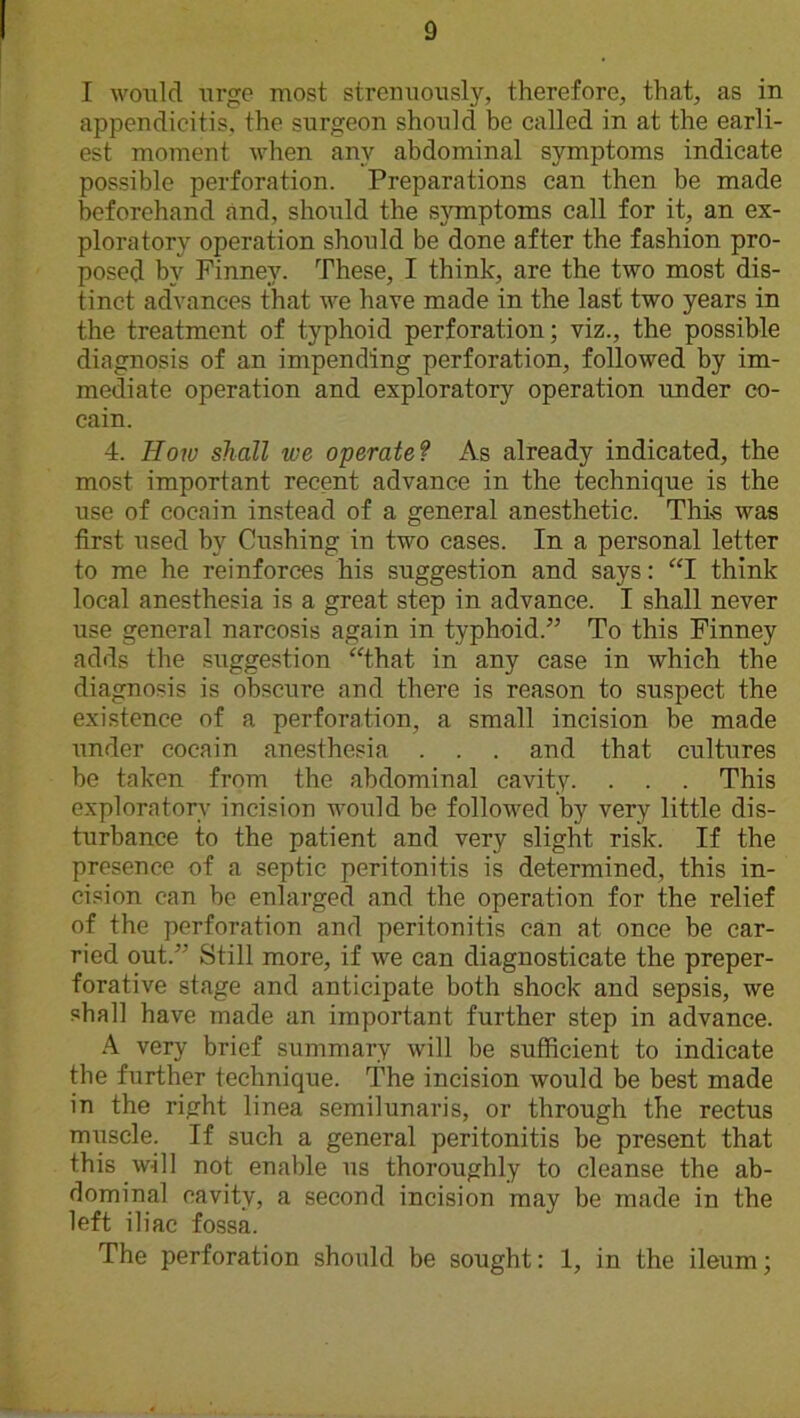 I would urge most strenuously, therefore, that, as in appendicitis, the surgeon should be called in at the earli- est moment when any abdominal symptoms indicate possible perforation. Preparations can then be made beforehand and, should the symptoms call for it, an ex- ploratory operation should be done after the fashion pro- posed bv Finney. These, I think, are the two most dis- tinct advances that we have made in the last two years in the treatment of typhoid perforation; viz., the possible diagnosis of an impending perforation, followed by im- mediate operation and exploratory operation under co- cain. 4. How shall we operate? As already indicated, the most important recent advance in the technique is the use of cocain instead of a general anesthetic. This was first used by Cushing in two cases. In a personal letter to me he reinforces his suggestion and says: “I think local anesthesia is a great step in advance. I shall never use general narcosis again in typhoid.” To this Finney adds the suggestion that in any case in which the diagnosis is obscure and there is reason to suspect the existence of a perforation, a small incision be made under cocain anesthesia . . . and that cultures be taken from the abdominal cavity. . . . This exploratory incision would be followed by very little dis- turbance to the patient and very slight risk. If the presence of a septic peritonitis is determined, this in- cision can be enlarged and the operation for the relief of the perforation and peritonitis can at once be car- ried out.” Still more, if we can diagnosticate the preper- forative stage and anticipate both shock and sepsis, we shall have made an important further step in advance. A very brief summary will be sufficient to indicate the further technique. The incision would be best made in the right linea semilunaris, or through the rectus muscle. If such a general peritonitis be present that this will not enable us thoroughly to cleanse the ab- dominal cavity, a second incision may be made in the left iliac fossa. The perforation should be sought: 1, in the ileum;